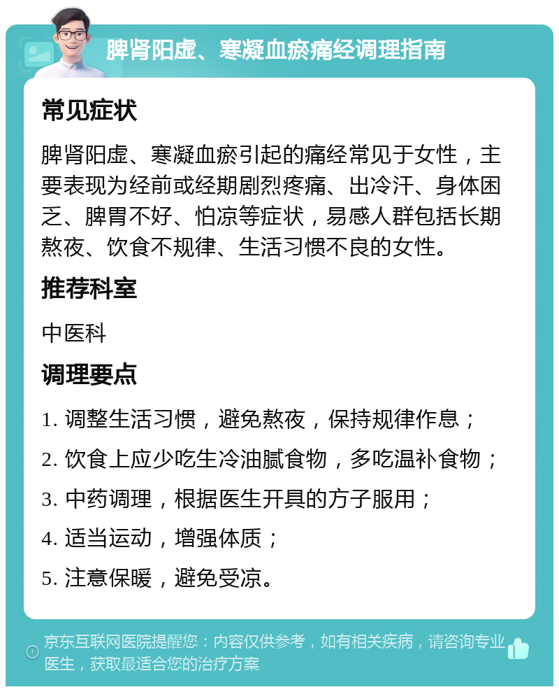 脾肾阳虚、寒凝血瘀痛经调理指南 常见症状 脾肾阳虚、寒凝血瘀引起的痛经常见于女性，主要表现为经前或经期剧烈疼痛、出冷汗、身体困乏、脾胃不好、怕凉等症状，易感人群包括长期熬夜、饮食不规律、生活习惯不良的女性。 推荐科室 中医科 调理要点 1. 调整生活习惯，避免熬夜，保持规律作息； 2. 饮食上应少吃生冷油腻食物，多吃温补食物； 3. 中药调理，根据医生开具的方子服用； 4. 适当运动，增强体质； 5. 注意保暖，避免受凉。