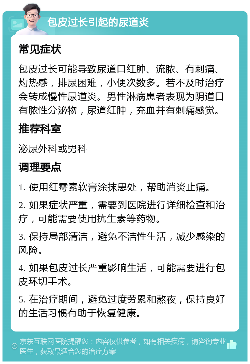 包皮过长引起的尿道炎 常见症状 包皮过长可能导致尿道口红肿、流脓、有刺痛、灼热感，排尿困难，小便次数多。若不及时治疗会转成慢性尿道炎。男性淋病患者表现为阴道口有脓性分泌物，尿道红肿，充血并有刺痛感觉。 推荐科室 泌尿外科或男科 调理要点 1. 使用红霉素软膏涂抹患处，帮助消炎止痛。 2. 如果症状严重，需要到医院进行详细检查和治疗，可能需要使用抗生素等药物。 3. 保持局部清洁，避免不洁性生活，减少感染的风险。 4. 如果包皮过长严重影响生活，可能需要进行包皮环切手术。 5. 在治疗期间，避免过度劳累和熬夜，保持良好的生活习惯有助于恢复健康。