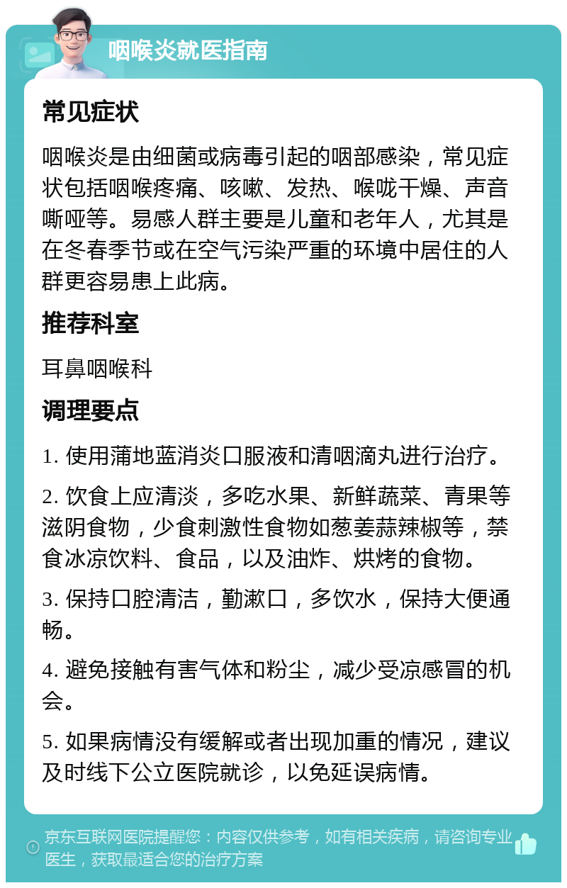 咽喉炎就医指南 常见症状 咽喉炎是由细菌或病毒引起的咽部感染，常见症状包括咽喉疼痛、咳嗽、发热、喉咙干燥、声音嘶哑等。易感人群主要是儿童和老年人，尤其是在冬春季节或在空气污染严重的环境中居住的人群更容易患上此病。 推荐科室 耳鼻咽喉科 调理要点 1. 使用蒲地蓝消炎口服液和清咽滴丸进行治疗。 2. 饮食上应清淡，多吃水果、新鲜蔬菜、青果等滋阴食物，少食刺激性食物如葱姜蒜辣椒等，禁食冰凉饮料、食品，以及油炸、烘烤的食物。 3. 保持口腔清洁，勤漱口，多饮水，保持大便通畅。 4. 避免接触有害气体和粉尘，减少受凉感冒的机会。 5. 如果病情没有缓解或者出现加重的情况，建议及时线下公立医院就诊，以免延误病情。