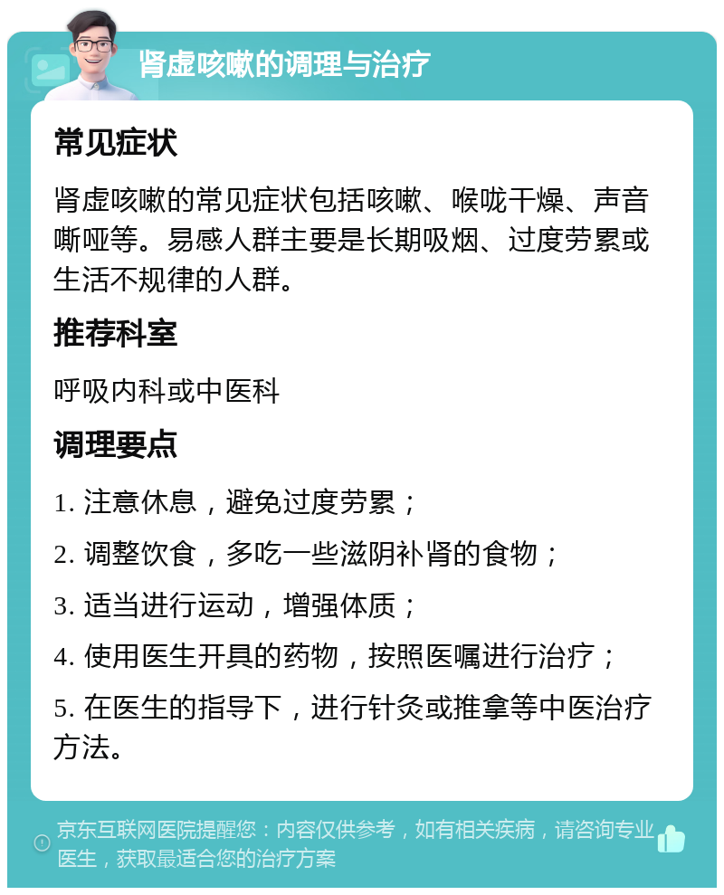 肾虚咳嗽的调理与治疗 常见症状 肾虚咳嗽的常见症状包括咳嗽、喉咙干燥、声音嘶哑等。易感人群主要是长期吸烟、过度劳累或生活不规律的人群。 推荐科室 呼吸内科或中医科 调理要点 1. 注意休息，避免过度劳累； 2. 调整饮食，多吃一些滋阴补肾的食物； 3. 适当进行运动，增强体质； 4. 使用医生开具的药物，按照医嘱进行治疗； 5. 在医生的指导下，进行针灸或推拿等中医治疗方法。