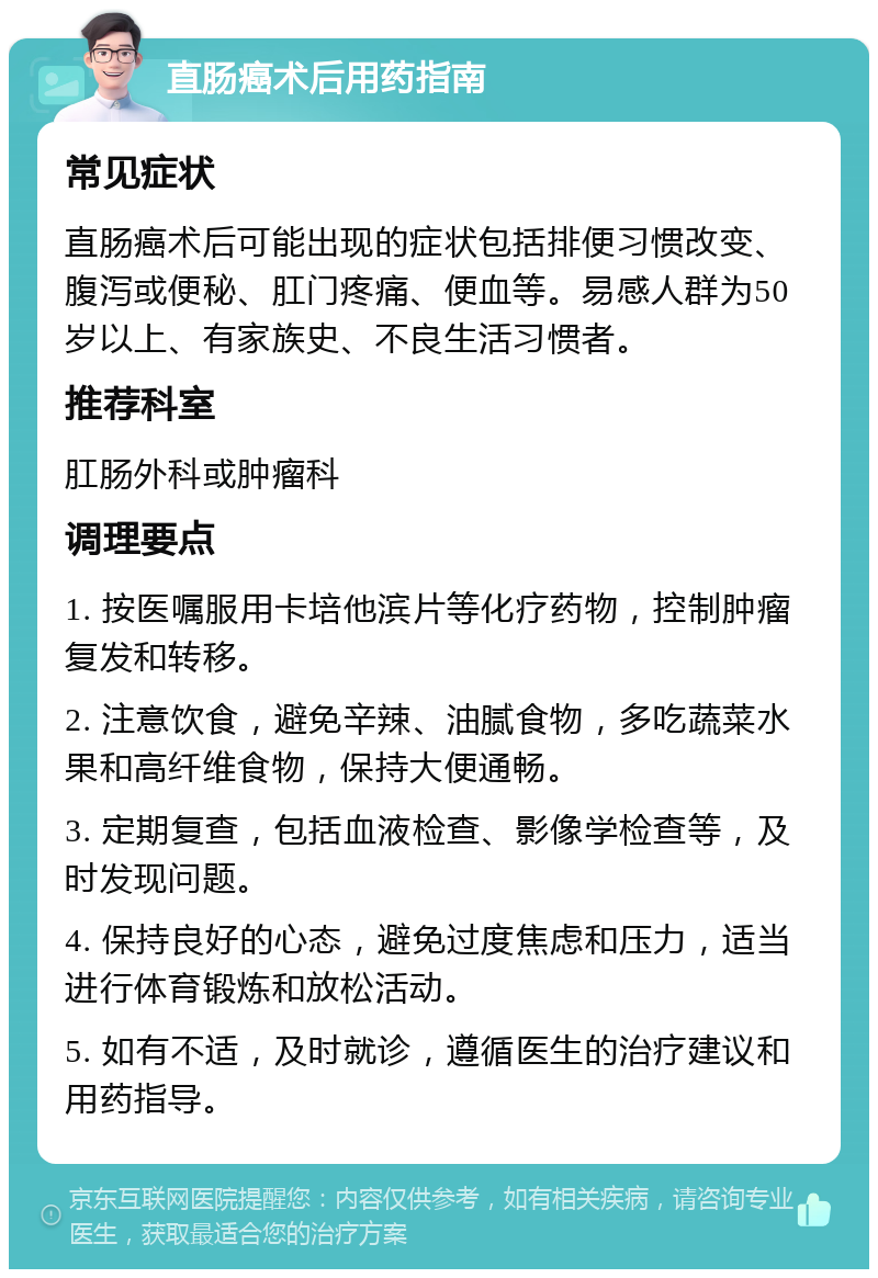 直肠癌术后用药指南 常见症状 直肠癌术后可能出现的症状包括排便习惯改变、腹泻或便秘、肛门疼痛、便血等。易感人群为50岁以上、有家族史、不良生活习惯者。 推荐科室 肛肠外科或肿瘤科 调理要点 1. 按医嘱服用卡培他滨片等化疗药物，控制肿瘤复发和转移。 2. 注意饮食，避免辛辣、油腻食物，多吃蔬菜水果和高纤维食物，保持大便通畅。 3. 定期复查，包括血液检查、影像学检查等，及时发现问题。 4. 保持良好的心态，避免过度焦虑和压力，适当进行体育锻炼和放松活动。 5. 如有不适，及时就诊，遵循医生的治疗建议和用药指导。