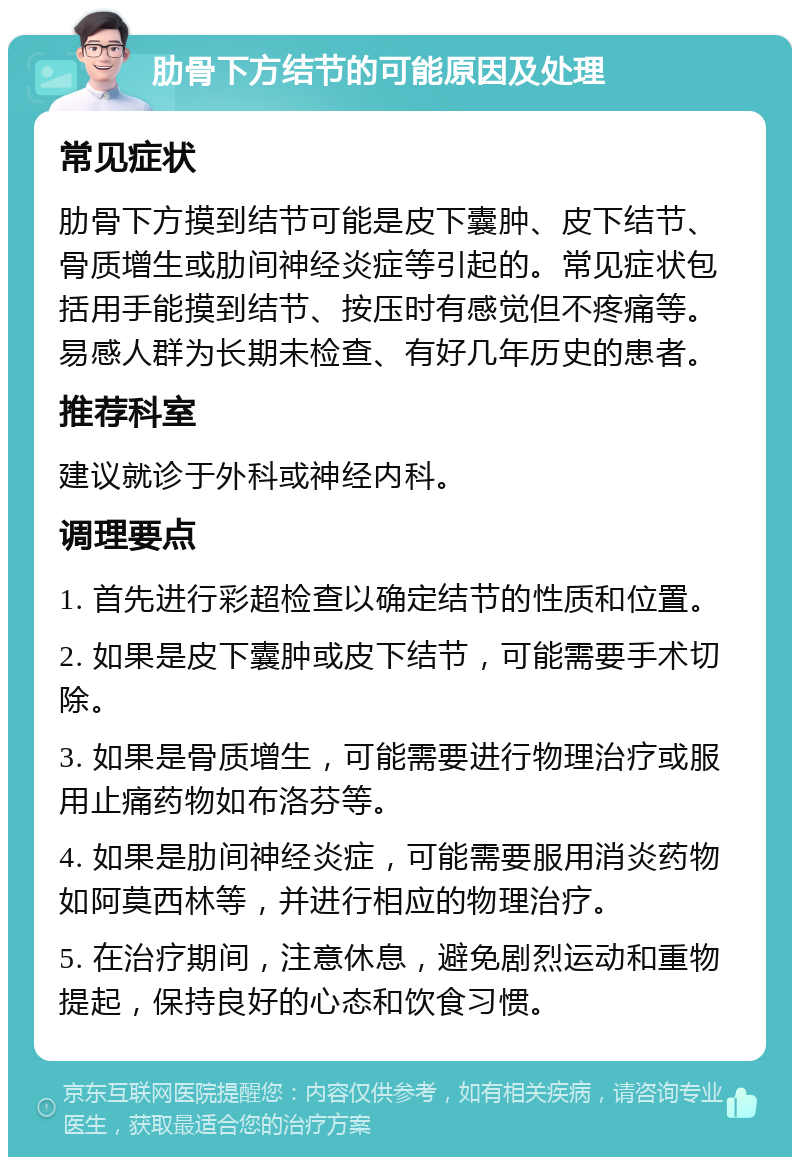 肋骨下方结节的可能原因及处理 常见症状 肋骨下方摸到结节可能是皮下囊肿、皮下结节、骨质增生或肋间神经炎症等引起的。常见症状包括用手能摸到结节、按压时有感觉但不疼痛等。易感人群为长期未检查、有好几年历史的患者。 推荐科室 建议就诊于外科或神经内科。 调理要点 1. 首先进行彩超检查以确定结节的性质和位置。 2. 如果是皮下囊肿或皮下结节，可能需要手术切除。 3. 如果是骨质增生，可能需要进行物理治疗或服用止痛药物如布洛芬等。 4. 如果是肋间神经炎症，可能需要服用消炎药物如阿莫西林等，并进行相应的物理治疗。 5. 在治疗期间，注意休息，避免剧烈运动和重物提起，保持良好的心态和饮食习惯。