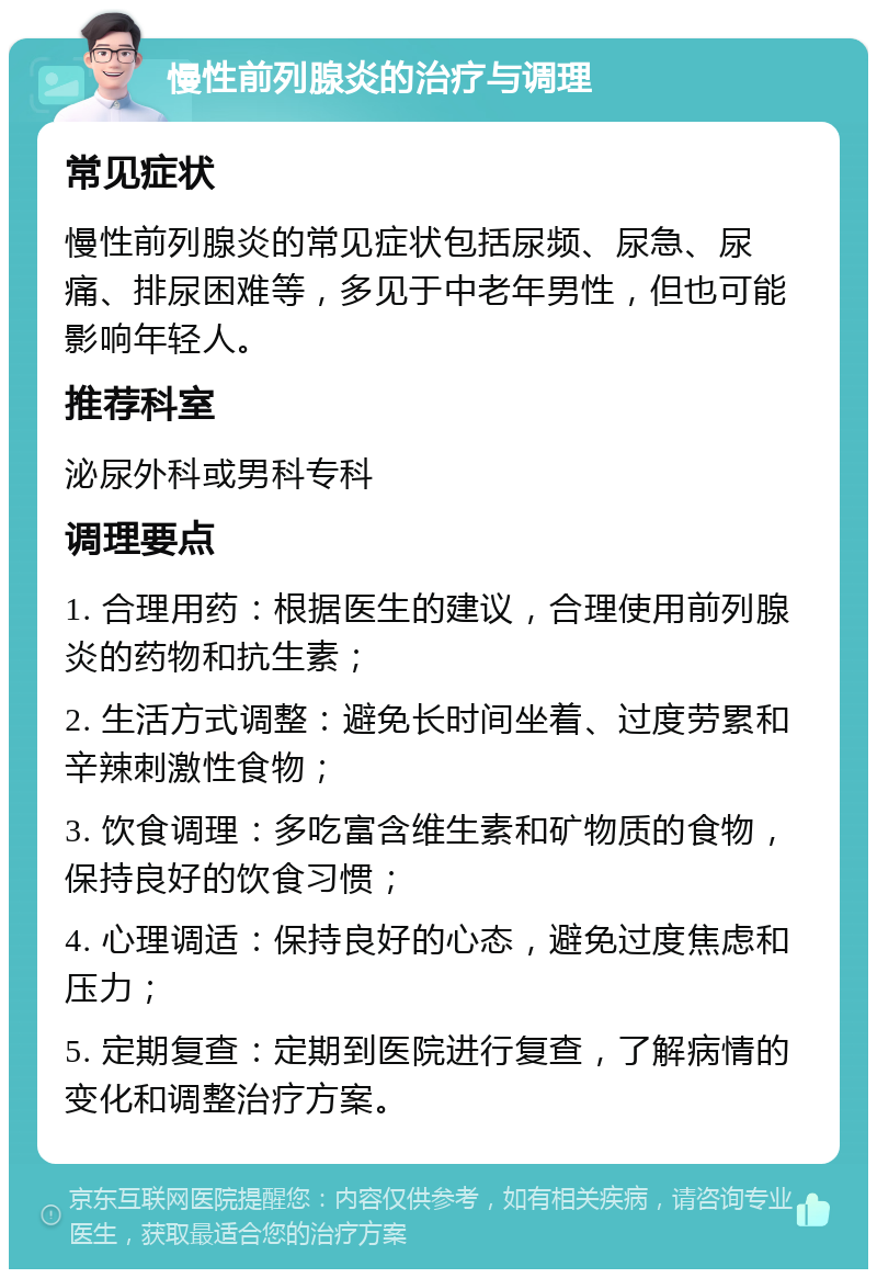 慢性前列腺炎的治疗与调理 常见症状 慢性前列腺炎的常见症状包括尿频、尿急、尿痛、排尿困难等，多见于中老年男性，但也可能影响年轻人。 推荐科室 泌尿外科或男科专科 调理要点 1. 合理用药：根据医生的建议，合理使用前列腺炎的药物和抗生素； 2. 生活方式调整：避免长时间坐着、过度劳累和辛辣刺激性食物； 3. 饮食调理：多吃富含维生素和矿物质的食物，保持良好的饮食习惯； 4. 心理调适：保持良好的心态，避免过度焦虑和压力； 5. 定期复查：定期到医院进行复查，了解病情的变化和调整治疗方案。