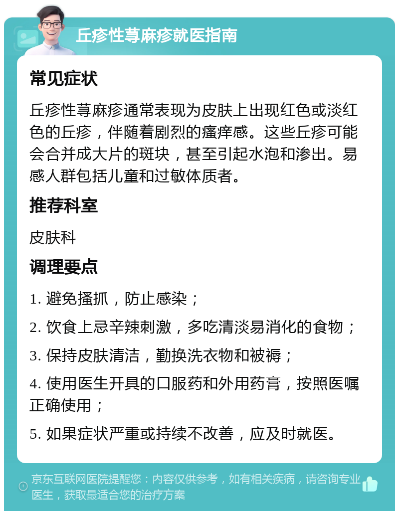 丘疹性荨麻疹就医指南 常见症状 丘疹性荨麻疹通常表现为皮肤上出现红色或淡红色的丘疹，伴随着剧烈的瘙痒感。这些丘疹可能会合并成大片的斑块，甚至引起水泡和渗出。易感人群包括儿童和过敏体质者。 推荐科室 皮肤科 调理要点 1. 避免搔抓，防止感染； 2. 饮食上忌辛辣刺激，多吃清淡易消化的食物； 3. 保持皮肤清洁，勤换洗衣物和被褥； 4. 使用医生开具的口服药和外用药膏，按照医嘱正确使用； 5. 如果症状严重或持续不改善，应及时就医。