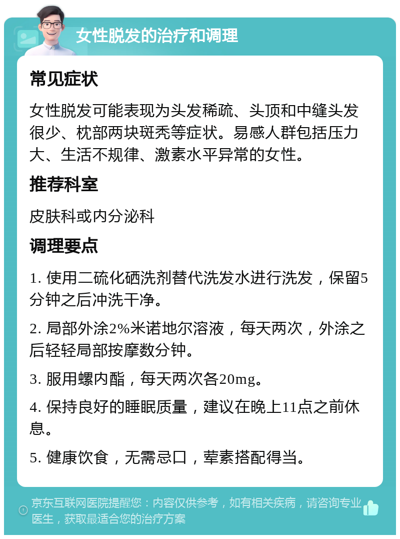 女性脱发的治疗和调理 常见症状 女性脱发可能表现为头发稀疏、头顶和中缝头发很少、枕部两块斑秃等症状。易感人群包括压力大、生活不规律、激素水平异常的女性。 推荐科室 皮肤科或内分泌科 调理要点 1. 使用二硫化硒洗剂替代洗发水进行洗发，保留5分钟之后冲洗干净。 2. 局部外涂2%米诺地尔溶液，每天两次，外涂之后轻轻局部按摩数分钟。 3. 服用螺内酯，每天两次各20mg。 4. 保持良好的睡眠质量，建议在晚上11点之前休息。 5. 健康饮食，无需忌口，荤素搭配得当。