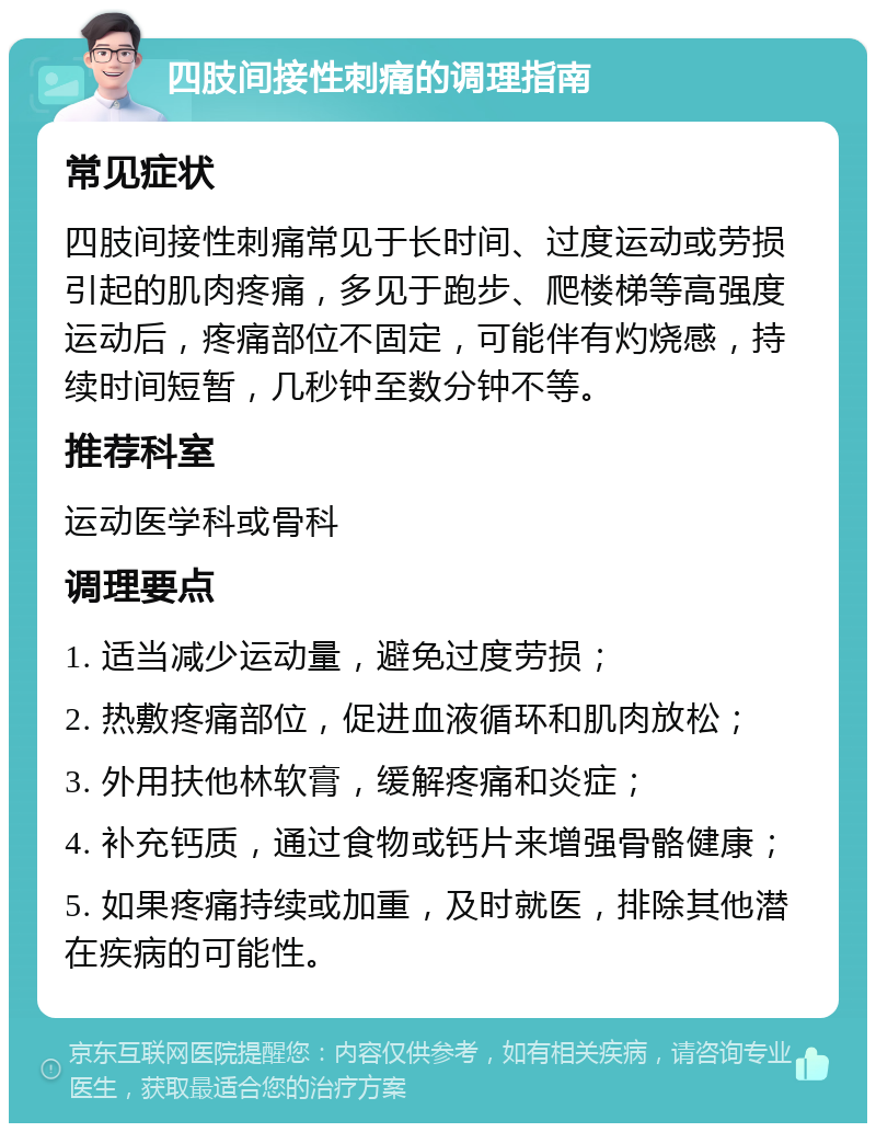 四肢间接性刺痛的调理指南 常见症状 四肢间接性刺痛常见于长时间、过度运动或劳损引起的肌肉疼痛，多见于跑步、爬楼梯等高强度运动后，疼痛部位不固定，可能伴有灼烧感，持续时间短暂，几秒钟至数分钟不等。 推荐科室 运动医学科或骨科 调理要点 1. 适当减少运动量，避免过度劳损； 2. 热敷疼痛部位，促进血液循环和肌肉放松； 3. 外用扶他林软膏，缓解疼痛和炎症； 4. 补充钙质，通过食物或钙片来增强骨骼健康； 5. 如果疼痛持续或加重，及时就医，排除其他潜在疾病的可能性。