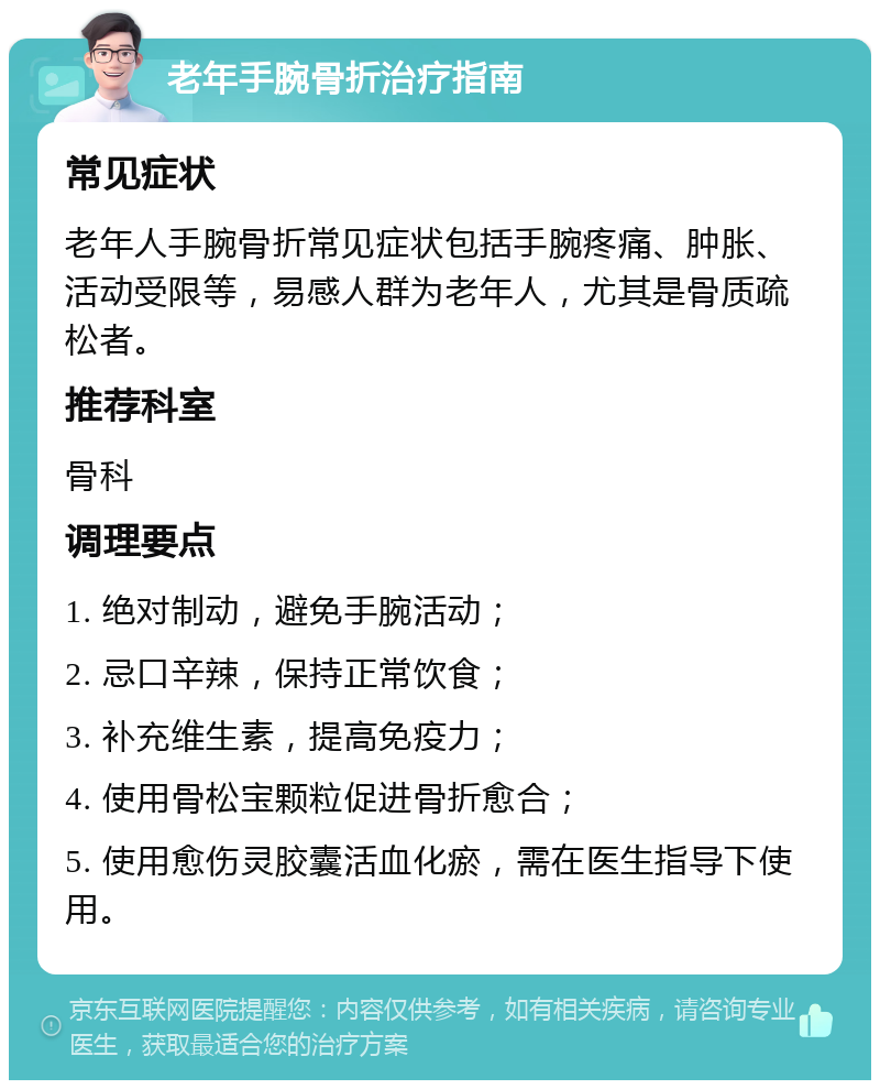 老年手腕骨折治疗指南 常见症状 老年人手腕骨折常见症状包括手腕疼痛、肿胀、活动受限等，易感人群为老年人，尤其是骨质疏松者。 推荐科室 骨科 调理要点 1. 绝对制动，避免手腕活动； 2. 忌口辛辣，保持正常饮食； 3. 补充维生素，提高免疫力； 4. 使用骨松宝颗粒促进骨折愈合； 5. 使用愈伤灵胶囊活血化瘀，需在医生指导下使用。