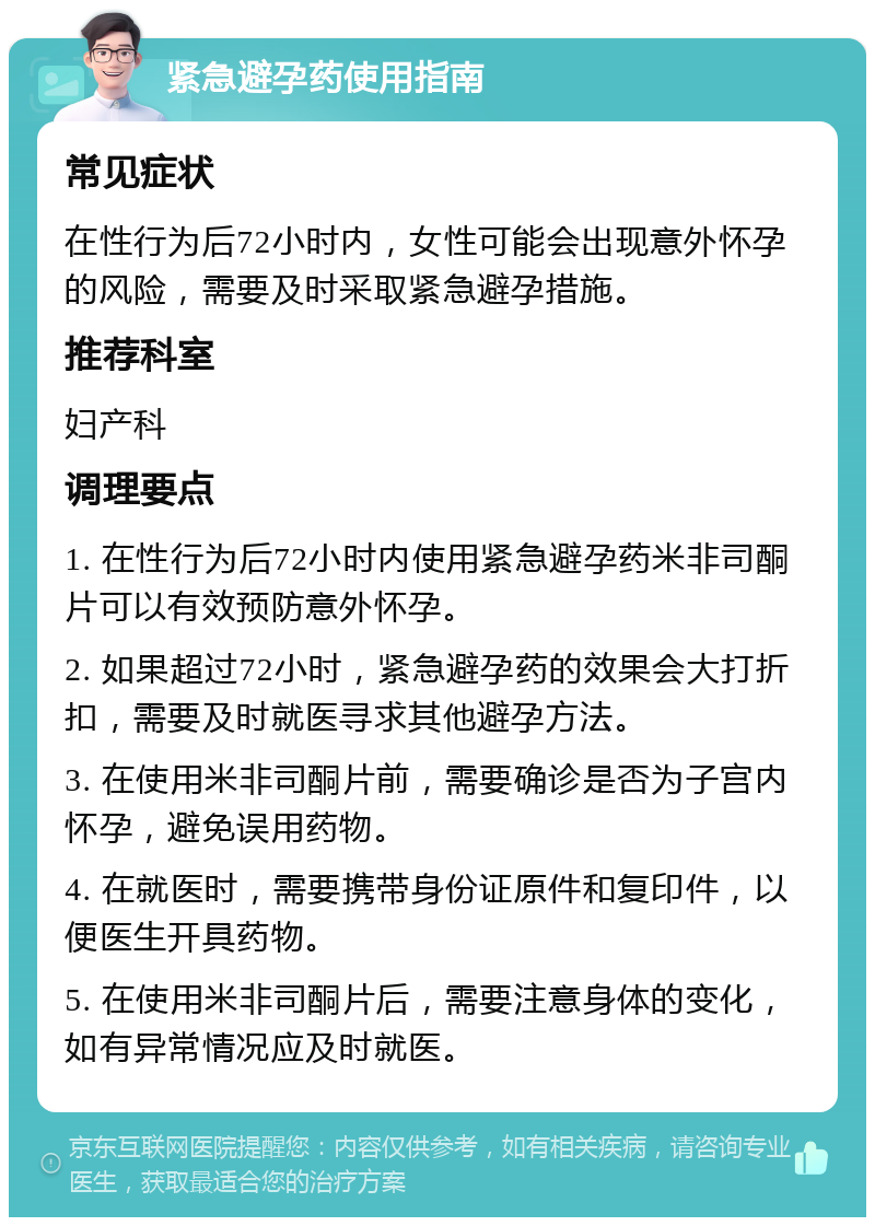 紧急避孕药使用指南 常见症状 在性行为后72小时内，女性可能会出现意外怀孕的风险，需要及时采取紧急避孕措施。 推荐科室 妇产科 调理要点 1. 在性行为后72小时内使用紧急避孕药米非司酮片可以有效预防意外怀孕。 2. 如果超过72小时，紧急避孕药的效果会大打折扣，需要及时就医寻求其他避孕方法。 3. 在使用米非司酮片前，需要确诊是否为子宫内怀孕，避免误用药物。 4. 在就医时，需要携带身份证原件和复印件，以便医生开具药物。 5. 在使用米非司酮片后，需要注意身体的变化，如有异常情况应及时就医。