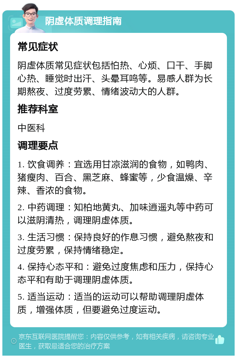 阴虚体质调理指南 常见症状 阴虚体质常见症状包括怕热、心烦、口干、手脚心热、睡觉时出汗、头晕耳鸣等。易感人群为长期熬夜、过度劳累、情绪波动大的人群。 推荐科室 中医科 调理要点 1. 饮食调养：宜选用甘凉滋润的食物，如鸭肉、猪瘦肉、百合、黑芝麻、蜂蜜等，少食温燥、辛辣、香浓的食物。 2. 中药调理：知柏地黄丸、加味逍遥丸等中药可以滋阴清热，调理阴虚体质。 3. 生活习惯：保持良好的作息习惯，避免熬夜和过度劳累，保持情绪稳定。 4. 保持心态平和：避免过度焦虑和压力，保持心态平和有助于调理阴虚体质。 5. 适当运动：适当的运动可以帮助调理阴虚体质，增强体质，但要避免过度运动。