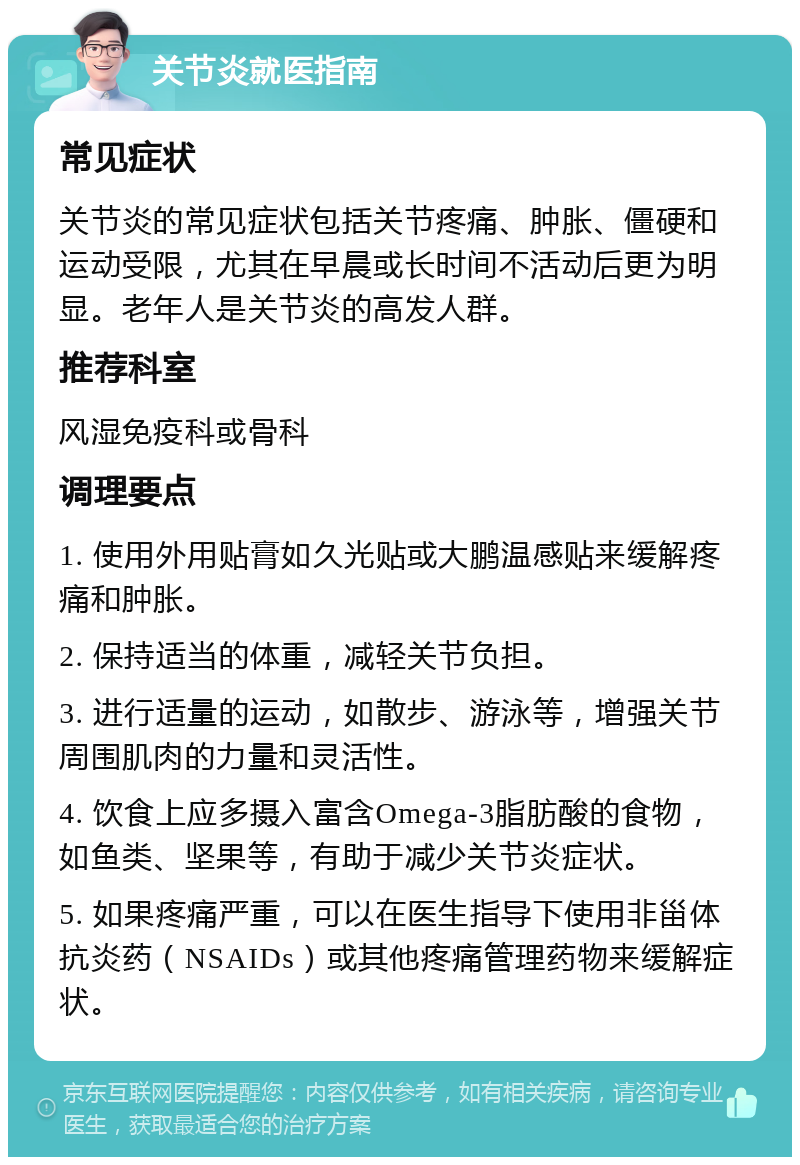 关节炎就医指南 常见症状 关节炎的常见症状包括关节疼痛、肿胀、僵硬和运动受限，尤其在早晨或长时间不活动后更为明显。老年人是关节炎的高发人群。 推荐科室 风湿免疫科或骨科 调理要点 1. 使用外用贴膏如久光贴或大鹏温感贴来缓解疼痛和肿胀。 2. 保持适当的体重，减轻关节负担。 3. 进行适量的运动，如散步、游泳等，增强关节周围肌肉的力量和灵活性。 4. 饮食上应多摄入富含Omega-3脂肪酸的食物，如鱼类、坚果等，有助于减少关节炎症状。 5. 如果疼痛严重，可以在医生指导下使用非甾体抗炎药（NSAIDs）或其他疼痛管理药物来缓解症状。