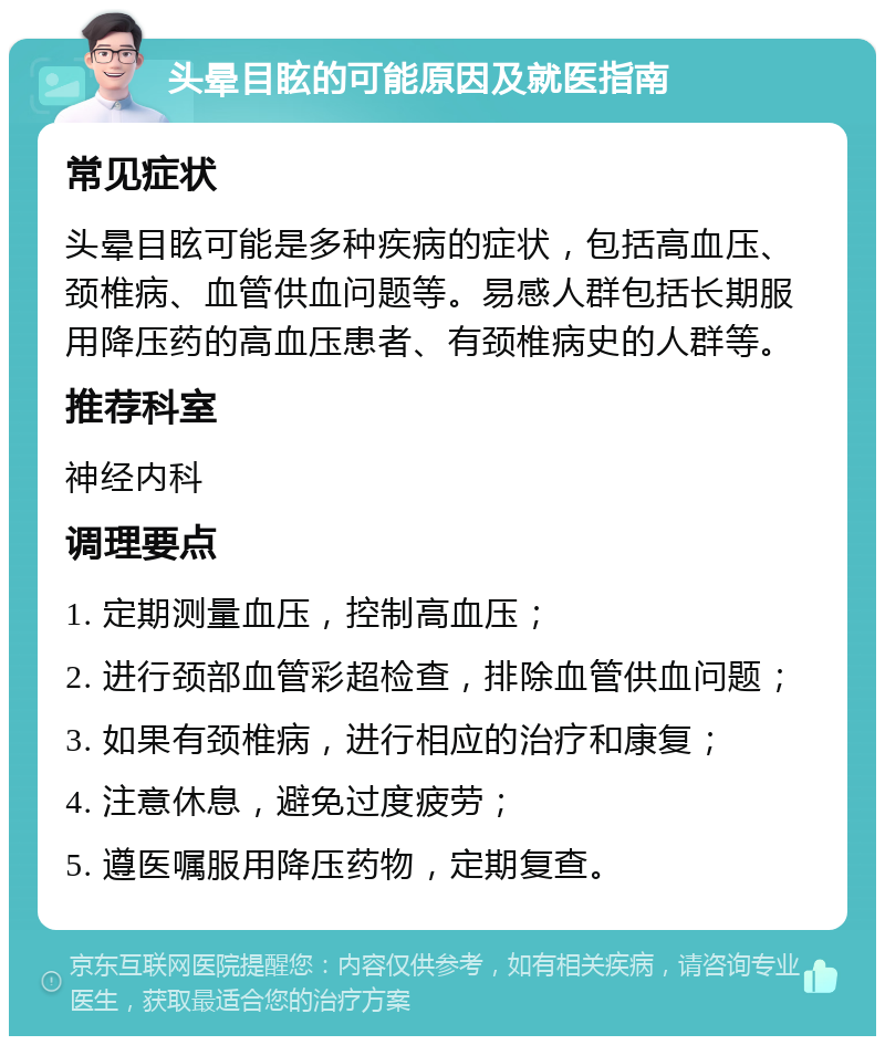 头晕目眩的可能原因及就医指南 常见症状 头晕目眩可能是多种疾病的症状，包括高血压、颈椎病、血管供血问题等。易感人群包括长期服用降压药的高血压患者、有颈椎病史的人群等。 推荐科室 神经内科 调理要点 1. 定期测量血压，控制高血压； 2. 进行颈部血管彩超检查，排除血管供血问题； 3. 如果有颈椎病，进行相应的治疗和康复； 4. 注意休息，避免过度疲劳； 5. 遵医嘱服用降压药物，定期复查。