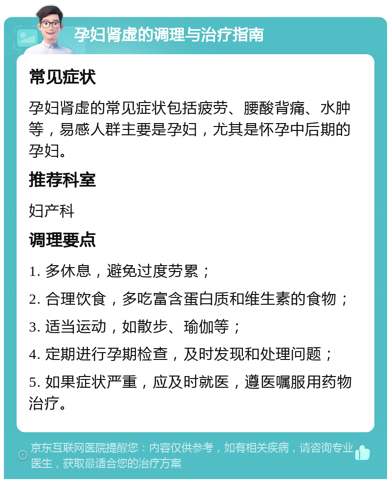 孕妇肾虚的调理与治疗指南 常见症状 孕妇肾虚的常见症状包括疲劳、腰酸背痛、水肿等，易感人群主要是孕妇，尤其是怀孕中后期的孕妇。 推荐科室 妇产科 调理要点 1. 多休息，避免过度劳累； 2. 合理饮食，多吃富含蛋白质和维生素的食物； 3. 适当运动，如散步、瑜伽等； 4. 定期进行孕期检查，及时发现和处理问题； 5. 如果症状严重，应及时就医，遵医嘱服用药物治疗。