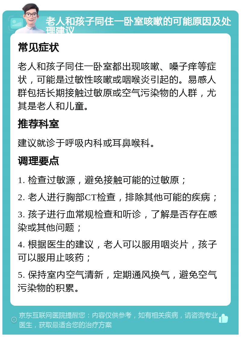 老人和孩子同住一卧室咳嗽的可能原因及处理建议 常见症状 老人和孩子同住一卧室都出现咳嗽、嗓子痒等症状，可能是过敏性咳嗽或咽喉炎引起的。易感人群包括长期接触过敏原或空气污染物的人群，尤其是老人和儿童。 推荐科室 建议就诊于呼吸内科或耳鼻喉科。 调理要点 1. 检查过敏源，避免接触可能的过敏原； 2. 老人进行胸部CT检查，排除其他可能的疾病； 3. 孩子进行血常规检查和听诊，了解是否存在感染或其他问题； 4. 根据医生的建议，老人可以服用咽炎片，孩子可以服用止咳药； 5. 保持室内空气清新，定期通风换气，避免空气污染物的积累。