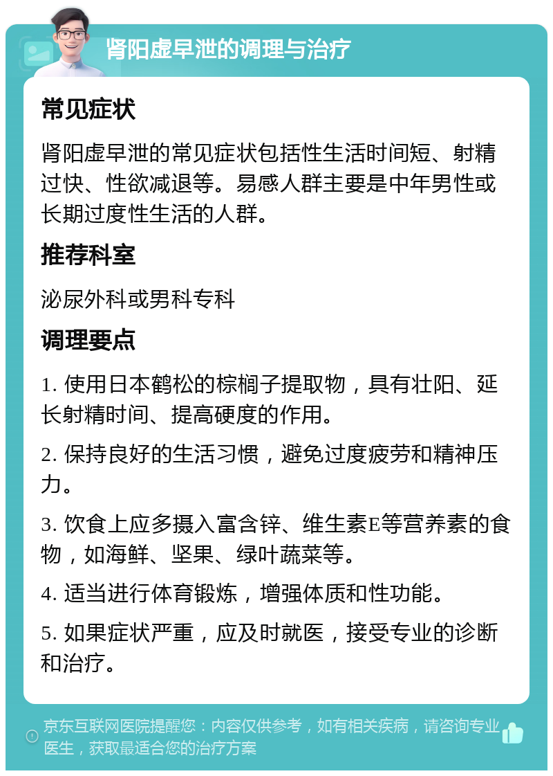 肾阳虚早泄的调理与治疗 常见症状 肾阳虚早泄的常见症状包括性生活时间短、射精过快、性欲减退等。易感人群主要是中年男性或长期过度性生活的人群。 推荐科室 泌尿外科或男科专科 调理要点 1. 使用日本鹤松的棕榈子提取物，具有壮阳、延长射精时间、提高硬度的作用。 2. 保持良好的生活习惯，避免过度疲劳和精神压力。 3. 饮食上应多摄入富含锌、维生素E等营养素的食物，如海鲜、坚果、绿叶蔬菜等。 4. 适当进行体育锻炼，增强体质和性功能。 5. 如果症状严重，应及时就医，接受专业的诊断和治疗。