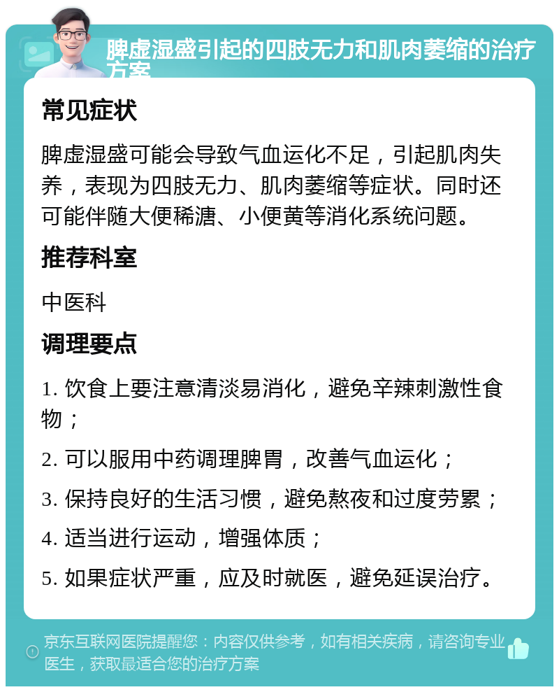 脾虚湿盛引起的四肢无力和肌肉萎缩的治疗方案 常见症状 脾虚湿盛可能会导致气血运化不足，引起肌肉失养，表现为四肢无力、肌肉萎缩等症状。同时还可能伴随大便稀溏、小便黄等消化系统问题。 推荐科室 中医科 调理要点 1. 饮食上要注意清淡易消化，避免辛辣刺激性食物； 2. 可以服用中药调理脾胃，改善气血运化； 3. 保持良好的生活习惯，避免熬夜和过度劳累； 4. 适当进行运动，增强体质； 5. 如果症状严重，应及时就医，避免延误治疗。