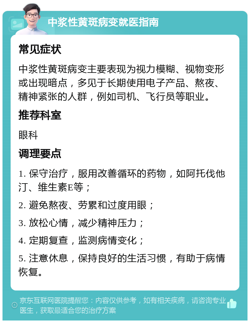 中浆性黄斑病变就医指南 常见症状 中浆性黄斑病变主要表现为视力模糊、视物变形或出现暗点，多见于长期使用电子产品、熬夜、精神紧张的人群，例如司机、飞行员等职业。 推荐科室 眼科 调理要点 1. 保守治疗，服用改善循环的药物，如阿托伐他汀、维生素E等； 2. 避免熬夜、劳累和过度用眼； 3. 放松心情，减少精神压力； 4. 定期复查，监测病情变化； 5. 注意休息，保持良好的生活习惯，有助于病情恢复。