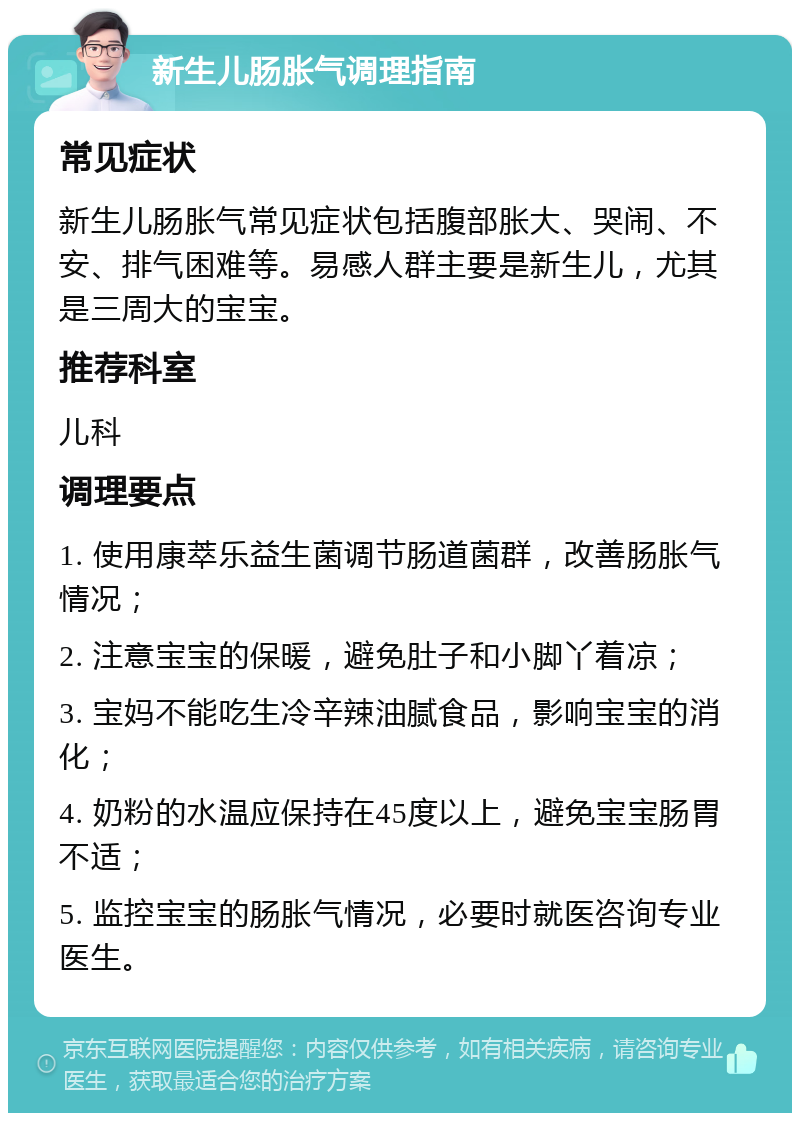 新生儿肠胀气调理指南 常见症状 新生儿肠胀气常见症状包括腹部胀大、哭闹、不安、排气困难等。易感人群主要是新生儿，尤其是三周大的宝宝。 推荐科室 儿科 调理要点 1. 使用康萃乐益生菌调节肠道菌群，改善肠胀气情况； 2. 注意宝宝的保暖，避免肚子和小脚丫着凉； 3. 宝妈不能吃生冷辛辣油腻食品，影响宝宝的消化； 4. 奶粉的水温应保持在45度以上，避免宝宝肠胃不适； 5. 监控宝宝的肠胀气情况，必要时就医咨询专业医生。