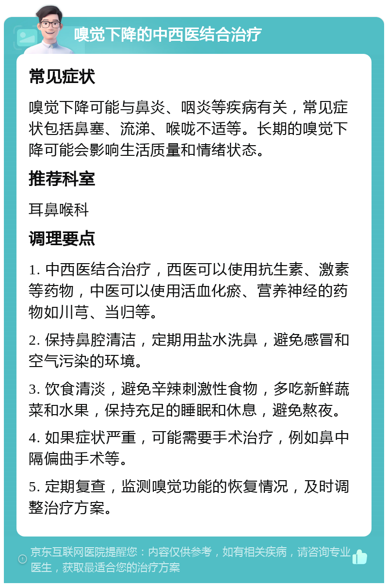 嗅觉下降的中西医结合治疗 常见症状 嗅觉下降可能与鼻炎、咽炎等疾病有关，常见症状包括鼻塞、流涕、喉咙不适等。长期的嗅觉下降可能会影响生活质量和情绪状态。 推荐科室 耳鼻喉科 调理要点 1. 中西医结合治疗，西医可以使用抗生素、激素等药物，中医可以使用活血化瘀、营养神经的药物如川芎、当归等。 2. 保持鼻腔清洁，定期用盐水洗鼻，避免感冒和空气污染的环境。 3. 饮食清淡，避免辛辣刺激性食物，多吃新鲜蔬菜和水果，保持充足的睡眠和休息，避免熬夜。 4. 如果症状严重，可能需要手术治疗，例如鼻中隔偏曲手术等。 5. 定期复查，监测嗅觉功能的恢复情况，及时调整治疗方案。