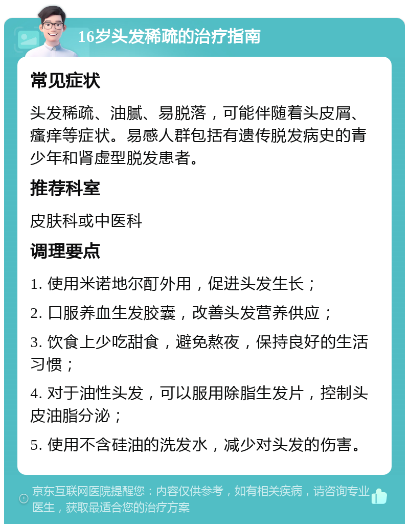 16岁头发稀疏的治疗指南 常见症状 头发稀疏、油腻、易脱落，可能伴随着头皮屑、瘙痒等症状。易感人群包括有遗传脱发病史的青少年和肾虚型脱发患者。 推荐科室 皮肤科或中医科 调理要点 1. 使用米诺地尔酊外用，促进头发生长； 2. 口服养血生发胶囊，改善头发营养供应； 3. 饮食上少吃甜食，避免熬夜，保持良好的生活习惯； 4. 对于油性头发，可以服用除脂生发片，控制头皮油脂分泌； 5. 使用不含硅油的洗发水，减少对头发的伤害。