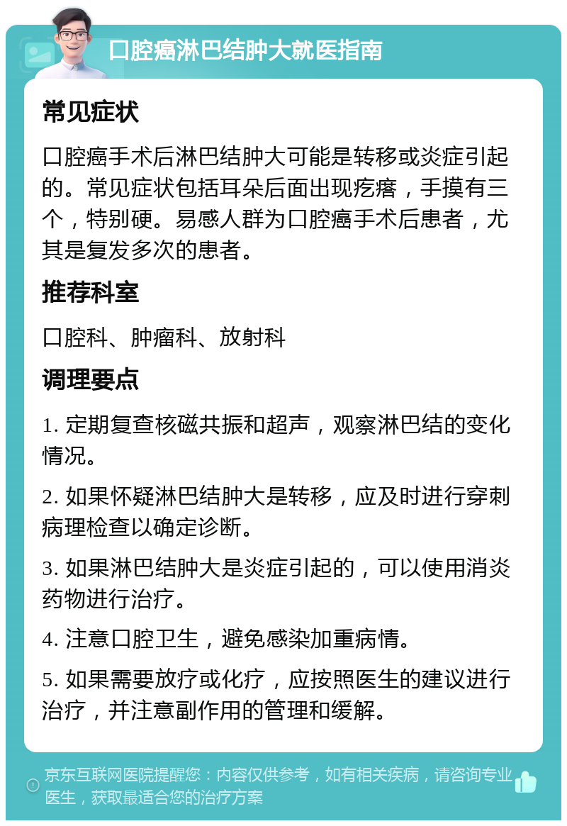 口腔癌淋巴结肿大就医指南 常见症状 口腔癌手术后淋巴结肿大可能是转移或炎症引起的。常见症状包括耳朵后面出现疙瘩，手摸有三个，特别硬。易感人群为口腔癌手术后患者，尤其是复发多次的患者。 推荐科室 口腔科、肿瘤科、放射科 调理要点 1. 定期复查核磁共振和超声，观察淋巴结的变化情况。 2. 如果怀疑淋巴结肿大是转移，应及时进行穿刺病理检查以确定诊断。 3. 如果淋巴结肿大是炎症引起的，可以使用消炎药物进行治疗。 4. 注意口腔卫生，避免感染加重病情。 5. 如果需要放疗或化疗，应按照医生的建议进行治疗，并注意副作用的管理和缓解。