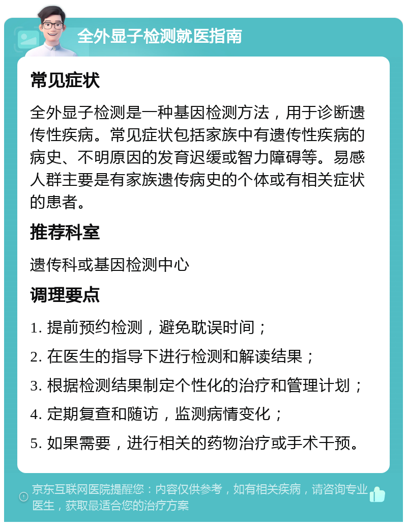 全外显子检测就医指南 常见症状 全外显子检测是一种基因检测方法，用于诊断遗传性疾病。常见症状包括家族中有遗传性疾病的病史、不明原因的发育迟缓或智力障碍等。易感人群主要是有家族遗传病史的个体或有相关症状的患者。 推荐科室 遗传科或基因检测中心 调理要点 1. 提前预约检测，避免耽误时间； 2. 在医生的指导下进行检测和解读结果； 3. 根据检测结果制定个性化的治疗和管理计划； 4. 定期复查和随访，监测病情变化； 5. 如果需要，进行相关的药物治疗或手术干预。