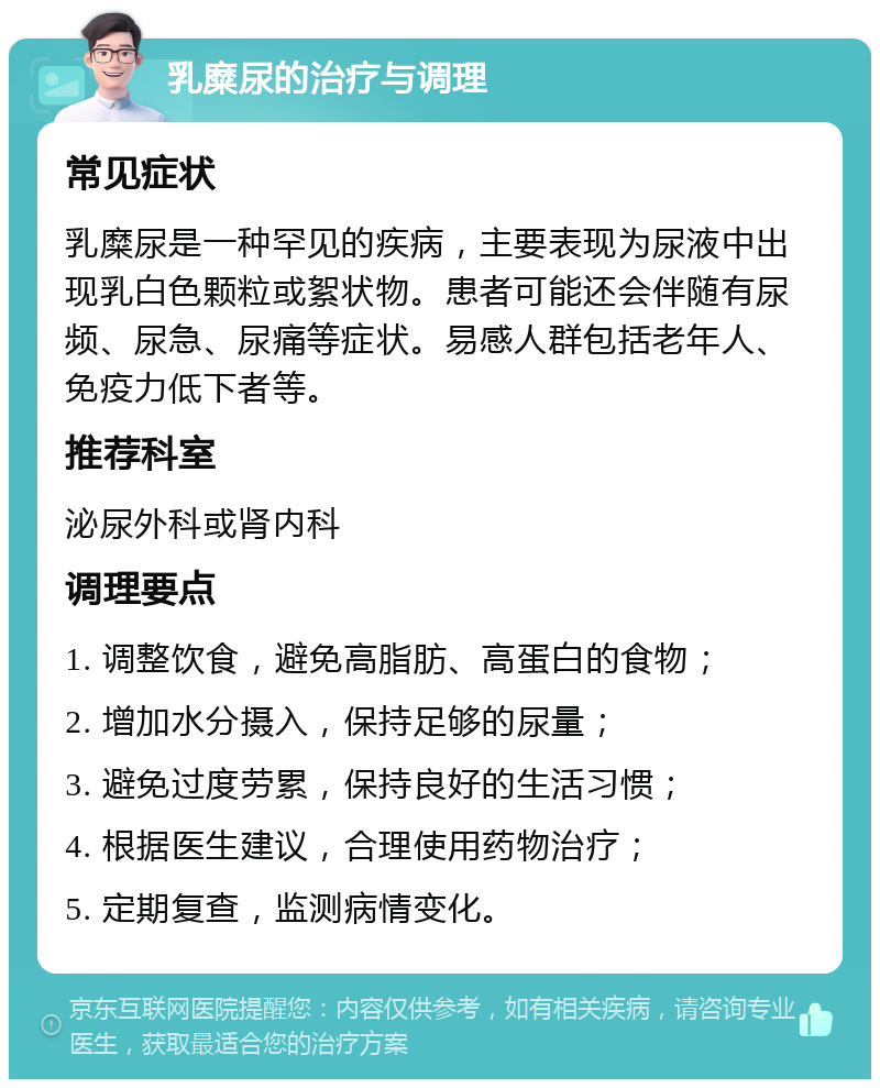 乳糜尿的治疗与调理 常见症状 乳糜尿是一种罕见的疾病，主要表现为尿液中出现乳白色颗粒或絮状物。患者可能还会伴随有尿频、尿急、尿痛等症状。易感人群包括老年人、免疫力低下者等。 推荐科室 泌尿外科或肾内科 调理要点 1. 调整饮食，避免高脂肪、高蛋白的食物； 2. 增加水分摄入，保持足够的尿量； 3. 避免过度劳累，保持良好的生活习惯； 4. 根据医生建议，合理使用药物治疗； 5. 定期复查，监测病情变化。