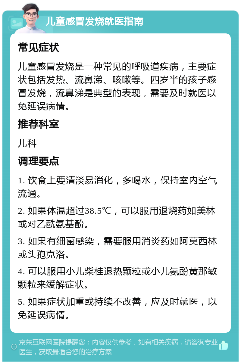 儿童感冒发烧就医指南 常见症状 儿童感冒发烧是一种常见的呼吸道疾病，主要症状包括发热、流鼻涕、咳嗽等。四岁半的孩子感冒发烧，流鼻涕是典型的表现，需要及时就医以免延误病情。 推荐科室 儿科 调理要点 1. 饮食上要清淡易消化，多喝水，保持室内空气流通。 2. 如果体温超过38.5℃，可以服用退烧药如美林或对乙酰氨基酚。 3. 如果有细菌感染，需要服用消炎药如阿莫西林或头孢克洛。 4. 可以服用小儿柴桂退热颗粒或小儿氨酚黄那敏颗粒来缓解症状。 5. 如果症状加重或持续不改善，应及时就医，以免延误病情。