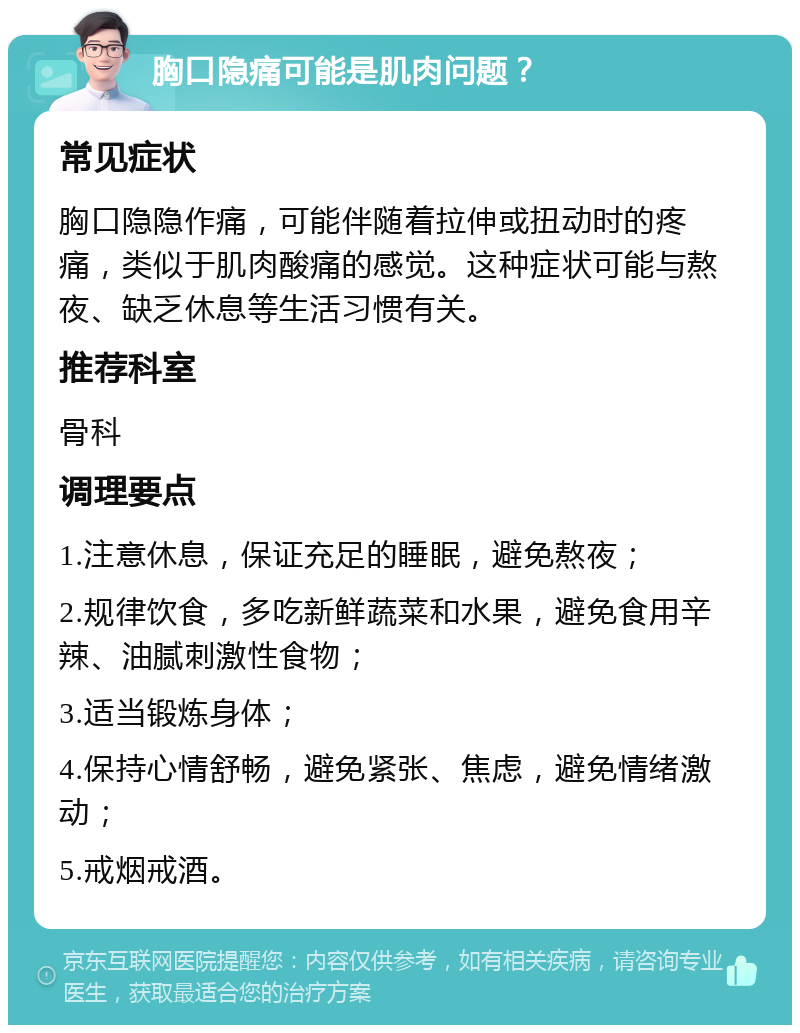 胸口隐痛可能是肌肉问题？ 常见症状 胸口隐隐作痛，可能伴随着拉伸或扭动时的疼痛，类似于肌肉酸痛的感觉。这种症状可能与熬夜、缺乏休息等生活习惯有关。 推荐科室 骨科 调理要点 1.注意休息，保证充足的睡眠，避免熬夜； 2.规律饮食，多吃新鲜蔬菜和水果，避免食用辛辣、油腻刺激性食物； 3.适当锻炼身体； 4.保持心情舒畅，避免紧张、焦虑，避免情绪激动； 5.戒烟戒酒。