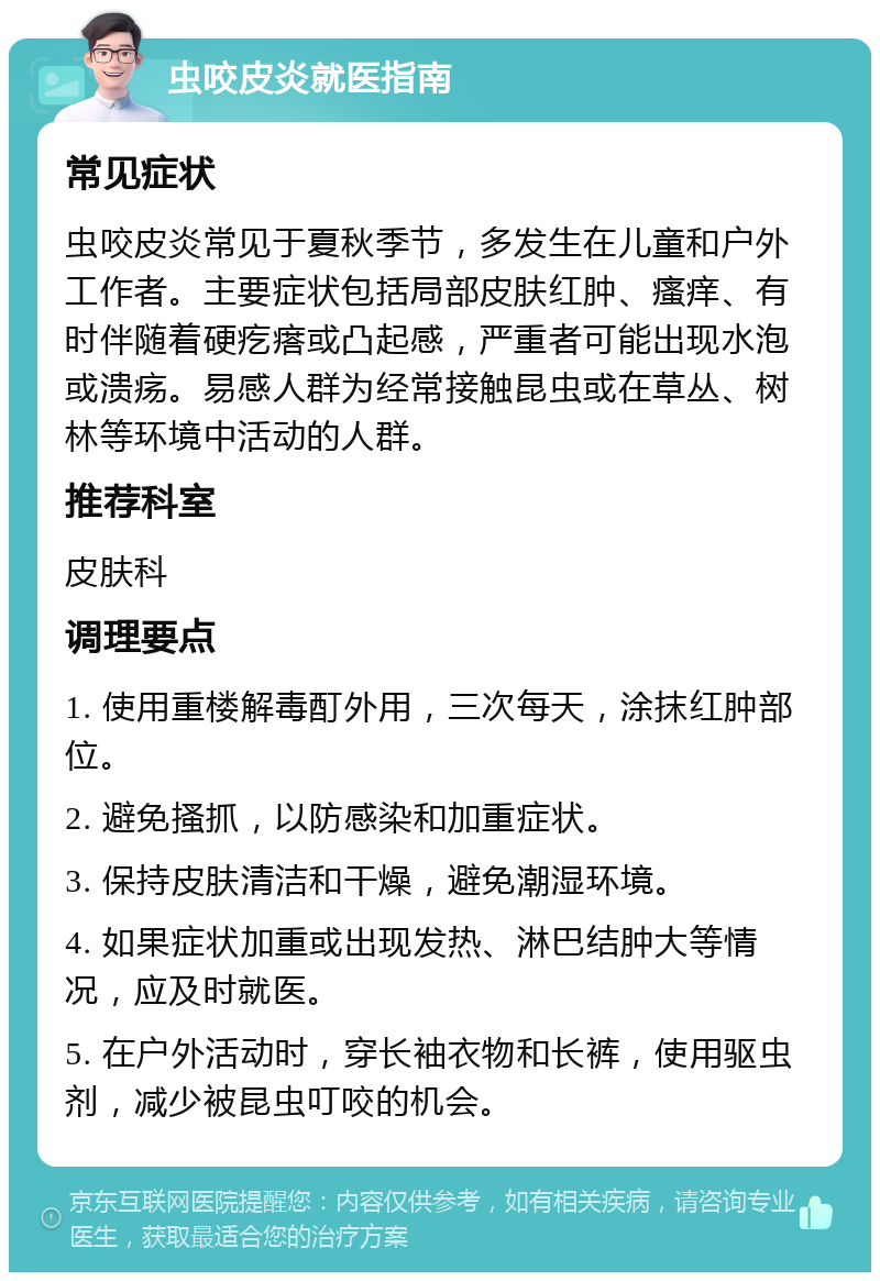 虫咬皮炎就医指南 常见症状 虫咬皮炎常见于夏秋季节，多发生在儿童和户外工作者。主要症状包括局部皮肤红肿、瘙痒、有时伴随着硬疙瘩或凸起感，严重者可能出现水泡或溃疡。易感人群为经常接触昆虫或在草丛、树林等环境中活动的人群。 推荐科室 皮肤科 调理要点 1. 使用重楼解毒酊外用，三次每天，涂抹红肿部位。 2. 避免搔抓，以防感染和加重症状。 3. 保持皮肤清洁和干燥，避免潮湿环境。 4. 如果症状加重或出现发热、淋巴结肿大等情况，应及时就医。 5. 在户外活动时，穿长袖衣物和长裤，使用驱虫剂，减少被昆虫叮咬的机会。