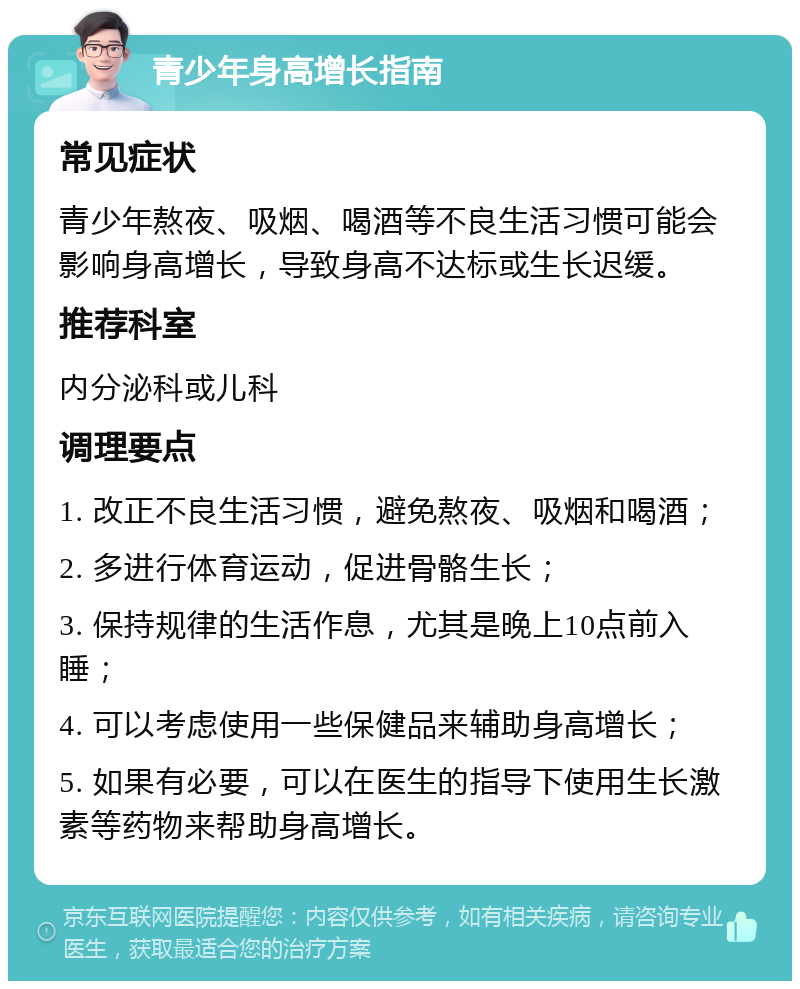 青少年身高增长指南 常见症状 青少年熬夜、吸烟、喝酒等不良生活习惯可能会影响身高增长，导致身高不达标或生长迟缓。 推荐科室 内分泌科或儿科 调理要点 1. 改正不良生活习惯，避免熬夜、吸烟和喝酒； 2. 多进行体育运动，促进骨骼生长； 3. 保持规律的生活作息，尤其是晚上10点前入睡； 4. 可以考虑使用一些保健品来辅助身高增长； 5. 如果有必要，可以在医生的指导下使用生长激素等药物来帮助身高增长。