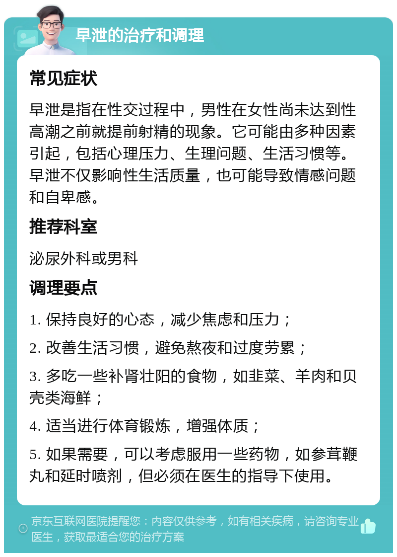 早泄的治疗和调理 常见症状 早泄是指在性交过程中，男性在女性尚未达到性高潮之前就提前射精的现象。它可能由多种因素引起，包括心理压力、生理问题、生活习惯等。早泄不仅影响性生活质量，也可能导致情感问题和自卑感。 推荐科室 泌尿外科或男科 调理要点 1. 保持良好的心态，减少焦虑和压力； 2. 改善生活习惯，避免熬夜和过度劳累； 3. 多吃一些补肾壮阳的食物，如韭菜、羊肉和贝壳类海鲜； 4. 适当进行体育锻炼，增强体质； 5. 如果需要，可以考虑服用一些药物，如参茸鞭丸和延时喷剂，但必须在医生的指导下使用。