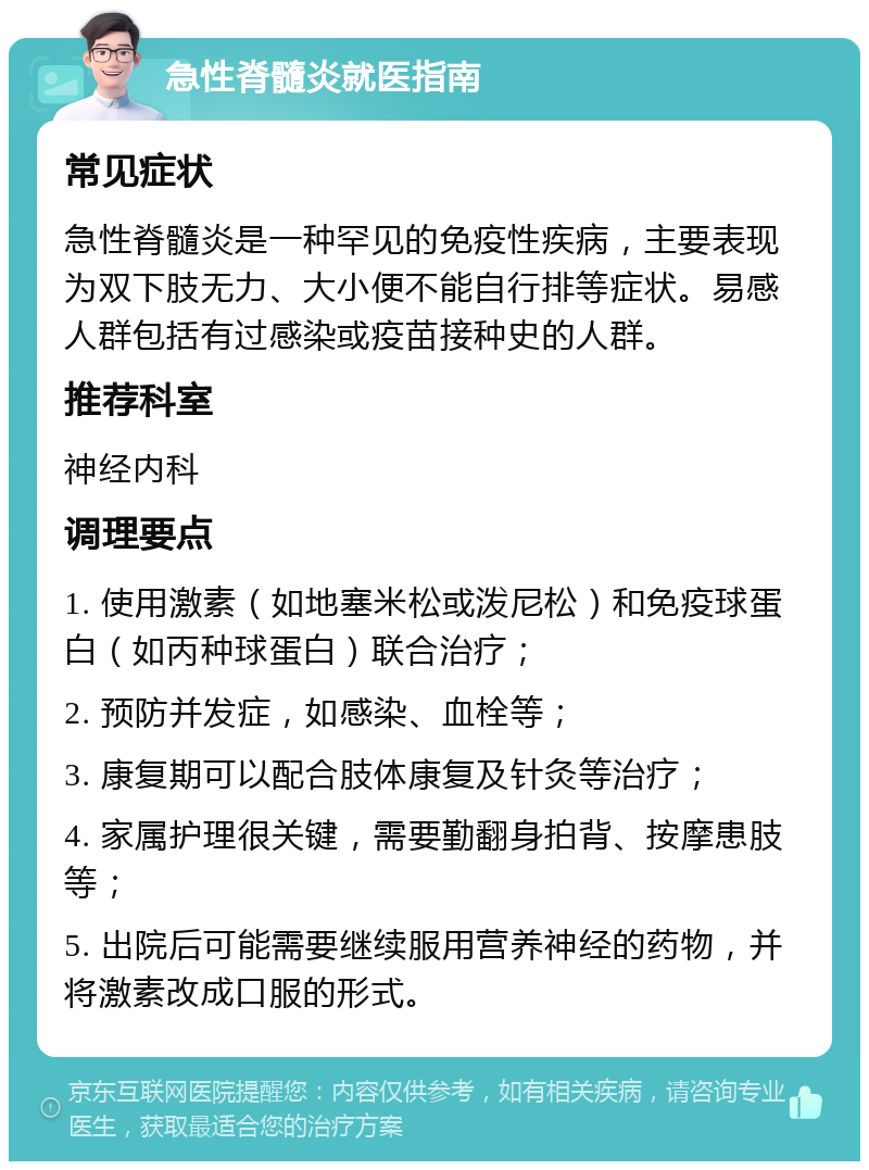 急性脊髓炎就医指南 常见症状 急性脊髓炎是一种罕见的免疫性疾病，主要表现为双下肢无力、大小便不能自行排等症状。易感人群包括有过感染或疫苗接种史的人群。 推荐科室 神经内科 调理要点 1. 使用激素（如地塞米松或泼尼松）和免疫球蛋白（如丙种球蛋白）联合治疗； 2. 预防并发症，如感染、血栓等； 3. 康复期可以配合肢体康复及针灸等治疗； 4. 家属护理很关键，需要勤翻身拍背、按摩患肢等； 5. 出院后可能需要继续服用营养神经的药物，并将激素改成口服的形式。