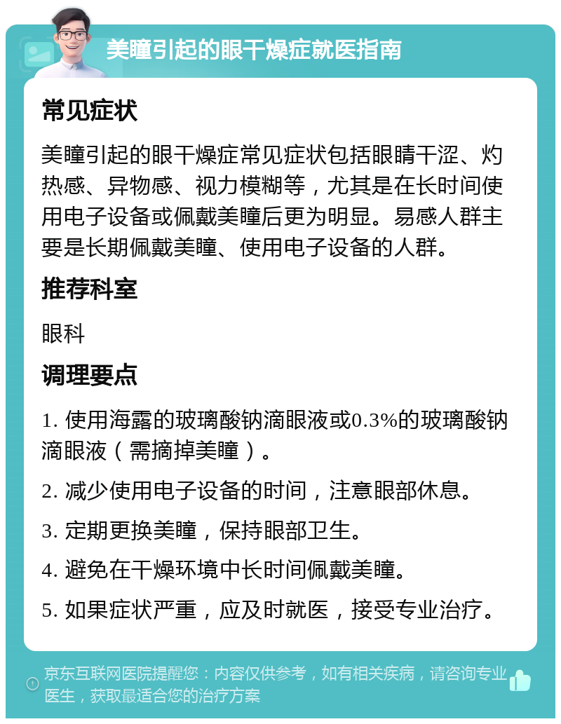 美瞳引起的眼干燥症就医指南 常见症状 美瞳引起的眼干燥症常见症状包括眼睛干涩、灼热感、异物感、视力模糊等，尤其是在长时间使用电子设备或佩戴美瞳后更为明显。易感人群主要是长期佩戴美瞳、使用电子设备的人群。 推荐科室 眼科 调理要点 1. 使用海露的玻璃酸钠滴眼液或0.3%的玻璃酸钠滴眼液（需摘掉美瞳）。 2. 减少使用电子设备的时间，注意眼部休息。 3. 定期更换美瞳，保持眼部卫生。 4. 避免在干燥环境中长时间佩戴美瞳。 5. 如果症状严重，应及时就医，接受专业治疗。