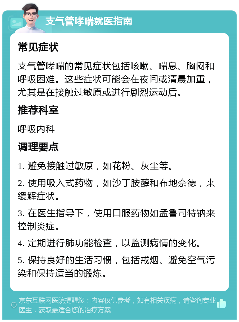 支气管哮喘就医指南 常见症状 支气管哮喘的常见症状包括咳嗽、喘息、胸闷和呼吸困难。这些症状可能会在夜间或清晨加重，尤其是在接触过敏原或进行剧烈运动后。 推荐科室 呼吸内科 调理要点 1. 避免接触过敏原，如花粉、灰尘等。 2. 使用吸入式药物，如沙丁胺醇和布地奈德，来缓解症状。 3. 在医生指导下，使用口服药物如孟鲁司特钠来控制炎症。 4. 定期进行肺功能检查，以监测病情的变化。 5. 保持良好的生活习惯，包括戒烟、避免空气污染和保持适当的锻炼。