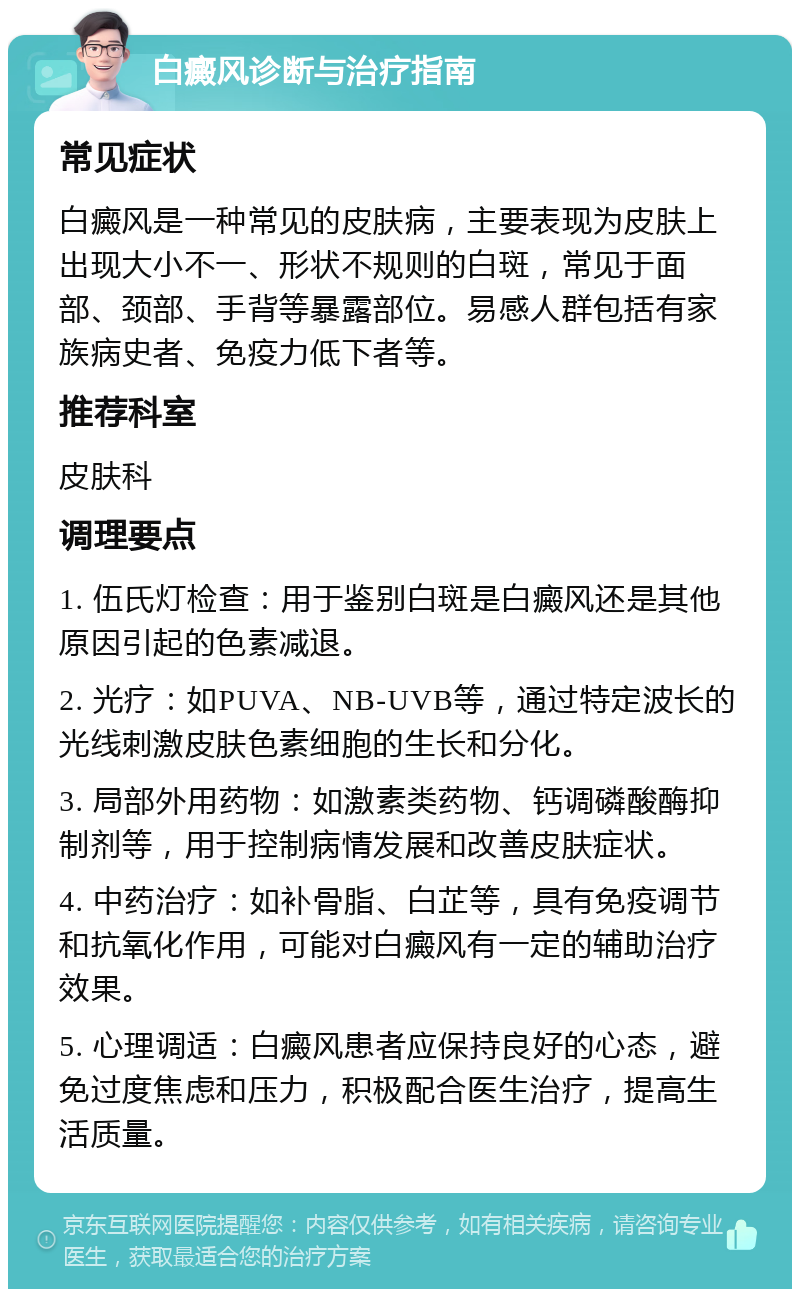 白癜风诊断与治疗指南 常见症状 白癜风是一种常见的皮肤病，主要表现为皮肤上出现大小不一、形状不规则的白斑，常见于面部、颈部、手背等暴露部位。易感人群包括有家族病史者、免疫力低下者等。 推荐科室 皮肤科 调理要点 1. 伍氏灯检查：用于鉴别白斑是白癜风还是其他原因引起的色素减退。 2. 光疗：如PUVA、NB-UVB等，通过特定波长的光线刺激皮肤色素细胞的生长和分化。 3. 局部外用药物：如激素类药物、钙调磷酸酶抑制剂等，用于控制病情发展和改善皮肤症状。 4. 中药治疗：如补骨脂、白芷等，具有免疫调节和抗氧化作用，可能对白癜风有一定的辅助治疗效果。 5. 心理调适：白癜风患者应保持良好的心态，避免过度焦虑和压力，积极配合医生治疗，提高生活质量。