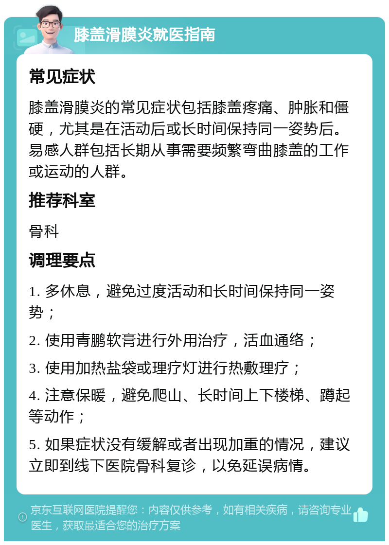 膝盖滑膜炎就医指南 常见症状 膝盖滑膜炎的常见症状包括膝盖疼痛、肿胀和僵硬，尤其是在活动后或长时间保持同一姿势后。易感人群包括长期从事需要频繁弯曲膝盖的工作或运动的人群。 推荐科室 骨科 调理要点 1. 多休息，避免过度活动和长时间保持同一姿势； 2. 使用青鹏软膏进行外用治疗，活血通络； 3. 使用加热盐袋或理疗灯进行热敷理疗； 4. 注意保暖，避免爬山、长时间上下楼梯、蹲起等动作； 5. 如果症状没有缓解或者出现加重的情况，建议立即到线下医院骨科复诊，以免延误病情。