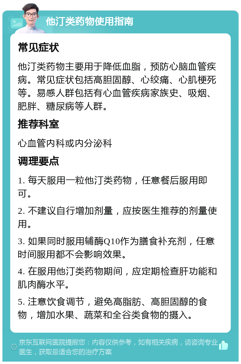 他汀类药物使用指南 常见症状 他汀类药物主要用于降低血脂，预防心脑血管疾病。常见症状包括高胆固醇、心绞痛、心肌梗死等。易感人群包括有心血管疾病家族史、吸烟、肥胖、糖尿病等人群。 推荐科室 心血管内科或内分泌科 调理要点 1. 每天服用一粒他汀类药物，任意餐后服用即可。 2. 不建议自行增加剂量，应按医生推荐的剂量使用。 3. 如果同时服用辅酶Q10作为膳食补充剂，任意时间服用都不会影响效果。 4. 在服用他汀类药物期间，应定期检查肝功能和肌肉酶水平。 5. 注意饮食调节，避免高脂肪、高胆固醇的食物，增加水果、蔬菜和全谷类食物的摄入。