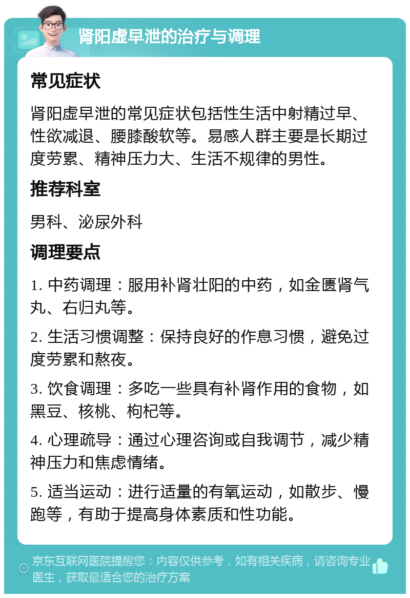 肾阳虚早泄的治疗与调理 常见症状 肾阳虚早泄的常见症状包括性生活中射精过早、性欲减退、腰膝酸软等。易感人群主要是长期过度劳累、精神压力大、生活不规律的男性。 推荐科室 男科、泌尿外科 调理要点 1. 中药调理：服用补肾壮阳的中药，如金匮肾气丸、右归丸等。 2. 生活习惯调整：保持良好的作息习惯，避免过度劳累和熬夜。 3. 饮食调理：多吃一些具有补肾作用的食物，如黑豆、核桃、枸杞等。 4. 心理疏导：通过心理咨询或自我调节，减少精神压力和焦虑情绪。 5. 适当运动：进行适量的有氧运动，如散步、慢跑等，有助于提高身体素质和性功能。