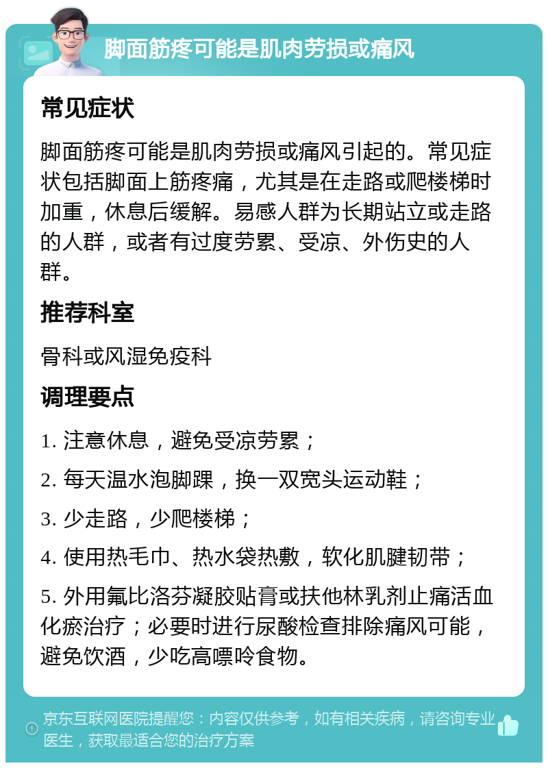 脚面筋疼可能是肌肉劳损或痛风 常见症状 脚面筋疼可能是肌肉劳损或痛风引起的。常见症状包括脚面上筋疼痛，尤其是在走路或爬楼梯时加重，休息后缓解。易感人群为长期站立或走路的人群，或者有过度劳累、受凉、外伤史的人群。 推荐科室 骨科或风湿免疫科 调理要点 1. 注意休息，避免受凉劳累； 2. 每天温水泡脚踝，换一双宽头运动鞋； 3. 少走路，少爬楼梯； 4. 使用热毛巾、热水袋热敷，软化肌腱韧带； 5. 外用氟比洛芬凝胶贴膏或扶他林乳剂止痛活血化瘀治疗；必要时进行尿酸检查排除痛风可能，避免饮酒，少吃高嘌呤食物。