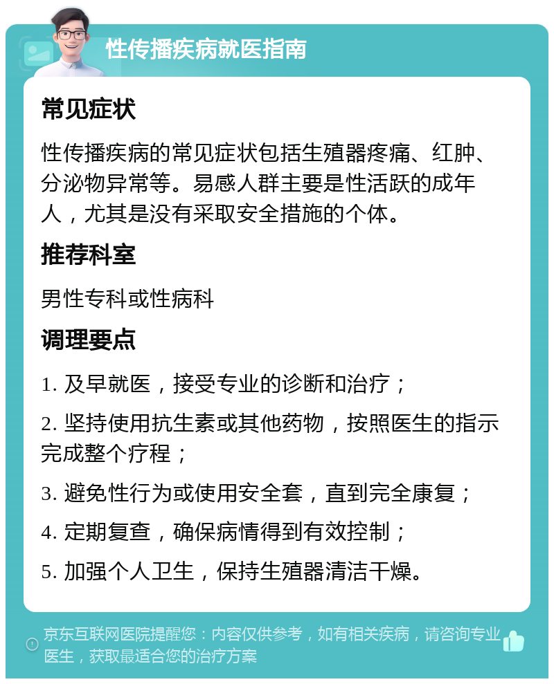 性传播疾病就医指南 常见症状 性传播疾病的常见症状包括生殖器疼痛、红肿、分泌物异常等。易感人群主要是性活跃的成年人，尤其是没有采取安全措施的个体。 推荐科室 男性专科或性病科 调理要点 1. 及早就医，接受专业的诊断和治疗； 2. 坚持使用抗生素或其他药物，按照医生的指示完成整个疗程； 3. 避免性行为或使用安全套，直到完全康复； 4. 定期复查，确保病情得到有效控制； 5. 加强个人卫生，保持生殖器清洁干燥。