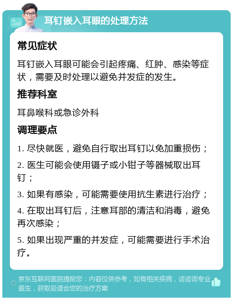 耳钉嵌入耳眼的处理方法 常见症状 耳钉嵌入耳眼可能会引起疼痛、红肿、感染等症状，需要及时处理以避免并发症的发生。 推荐科室 耳鼻喉科或急诊外科 调理要点 1. 尽快就医，避免自行取出耳钉以免加重损伤； 2. 医生可能会使用镊子或小钳子等器械取出耳钉； 3. 如果有感染，可能需要使用抗生素进行治疗； 4. 在取出耳钉后，注意耳部的清洁和消毒，避免再次感染； 5. 如果出现严重的并发症，可能需要进行手术治疗。