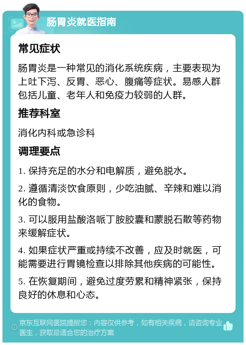 肠胃炎就医指南 常见症状 肠胃炎是一种常见的消化系统疾病，主要表现为上吐下泻、反胃、恶心、腹痛等症状。易感人群包括儿童、老年人和免疫力较弱的人群。 推荐科室 消化内科或急诊科 调理要点 1. 保持充足的水分和电解质，避免脱水。 2. 遵循清淡饮食原则，少吃油腻、辛辣和难以消化的食物。 3. 可以服用盐酸洛哌丁胺胶囊和蒙脱石散等药物来缓解症状。 4. 如果症状严重或持续不改善，应及时就医，可能需要进行胃镜检查以排除其他疾病的可能性。 5. 在恢复期间，避免过度劳累和精神紧张，保持良好的休息和心态。