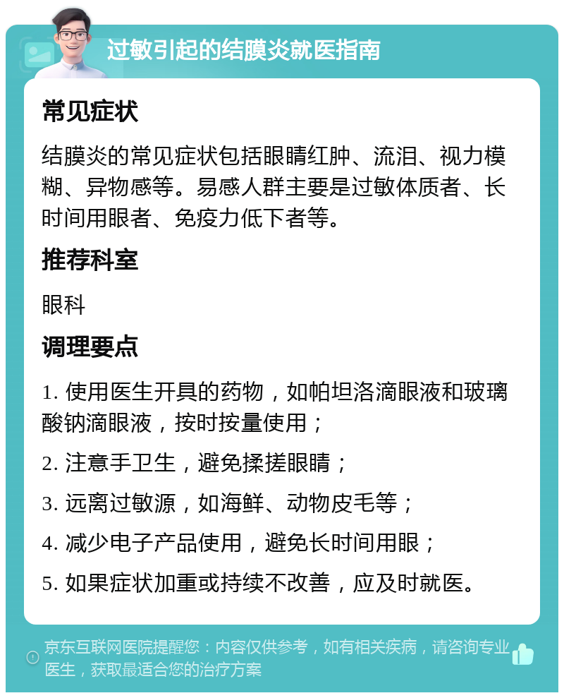 过敏引起的结膜炎就医指南 常见症状 结膜炎的常见症状包括眼睛红肿、流泪、视力模糊、异物感等。易感人群主要是过敏体质者、长时间用眼者、免疫力低下者等。 推荐科室 眼科 调理要点 1. 使用医生开具的药物，如帕坦洛滴眼液和玻璃酸钠滴眼液，按时按量使用； 2. 注意手卫生，避免揉搓眼睛； 3. 远离过敏源，如海鲜、动物皮毛等； 4. 减少电子产品使用，避免长时间用眼； 5. 如果症状加重或持续不改善，应及时就医。