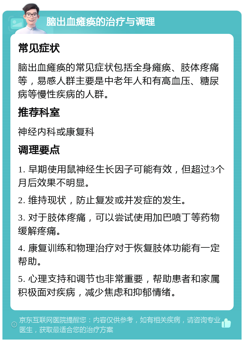 脑出血瘫痪的治疗与调理 常见症状 脑出血瘫痪的常见症状包括全身瘫痪、肢体疼痛等，易感人群主要是中老年人和有高血压、糖尿病等慢性疾病的人群。 推荐科室 神经内科或康复科 调理要点 1. 早期使用鼠神经生长因子可能有效，但超过3个月后效果不明显。 2. 维持现状，防止复发或并发症的发生。 3. 对于肢体疼痛，可以尝试使用加巴喷丁等药物缓解疼痛。 4. 康复训练和物理治疗对于恢复肢体功能有一定帮助。 5. 心理支持和调节也非常重要，帮助患者和家属积极面对疾病，减少焦虑和抑郁情绪。