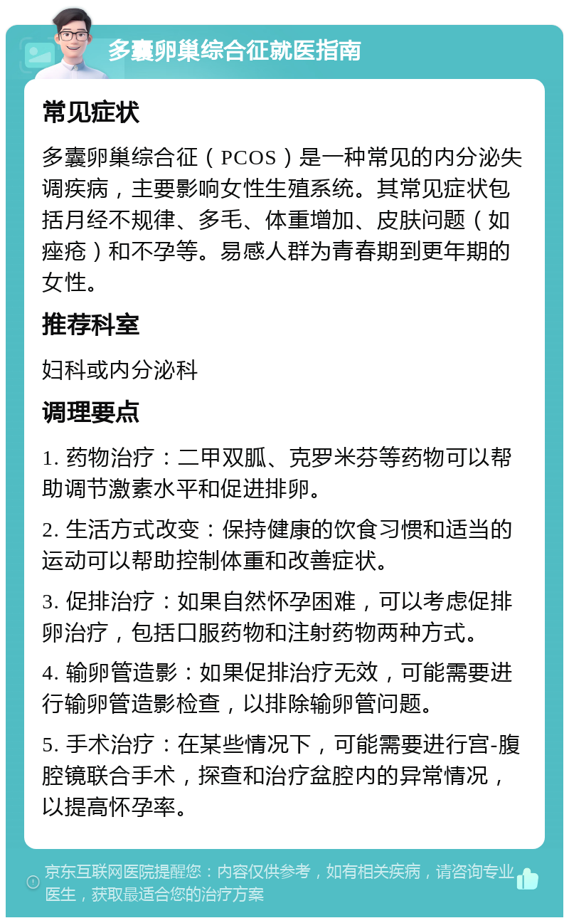 多囊卵巢综合征就医指南 常见症状 多囊卵巢综合征（PCOS）是一种常见的内分泌失调疾病，主要影响女性生殖系统。其常见症状包括月经不规律、多毛、体重增加、皮肤问题（如痤疮）和不孕等。易感人群为青春期到更年期的女性。 推荐科室 妇科或内分泌科 调理要点 1. 药物治疗：二甲双胍、克罗米芬等药物可以帮助调节激素水平和促进排卵。 2. 生活方式改变：保持健康的饮食习惯和适当的运动可以帮助控制体重和改善症状。 3. 促排治疗：如果自然怀孕困难，可以考虑促排卵治疗，包括口服药物和注射药物两种方式。 4. 输卵管造影：如果促排治疗无效，可能需要进行输卵管造影检查，以排除输卵管问题。 5. 手术治疗：在某些情况下，可能需要进行宫-腹腔镜联合手术，探查和治疗盆腔内的异常情况，以提高怀孕率。