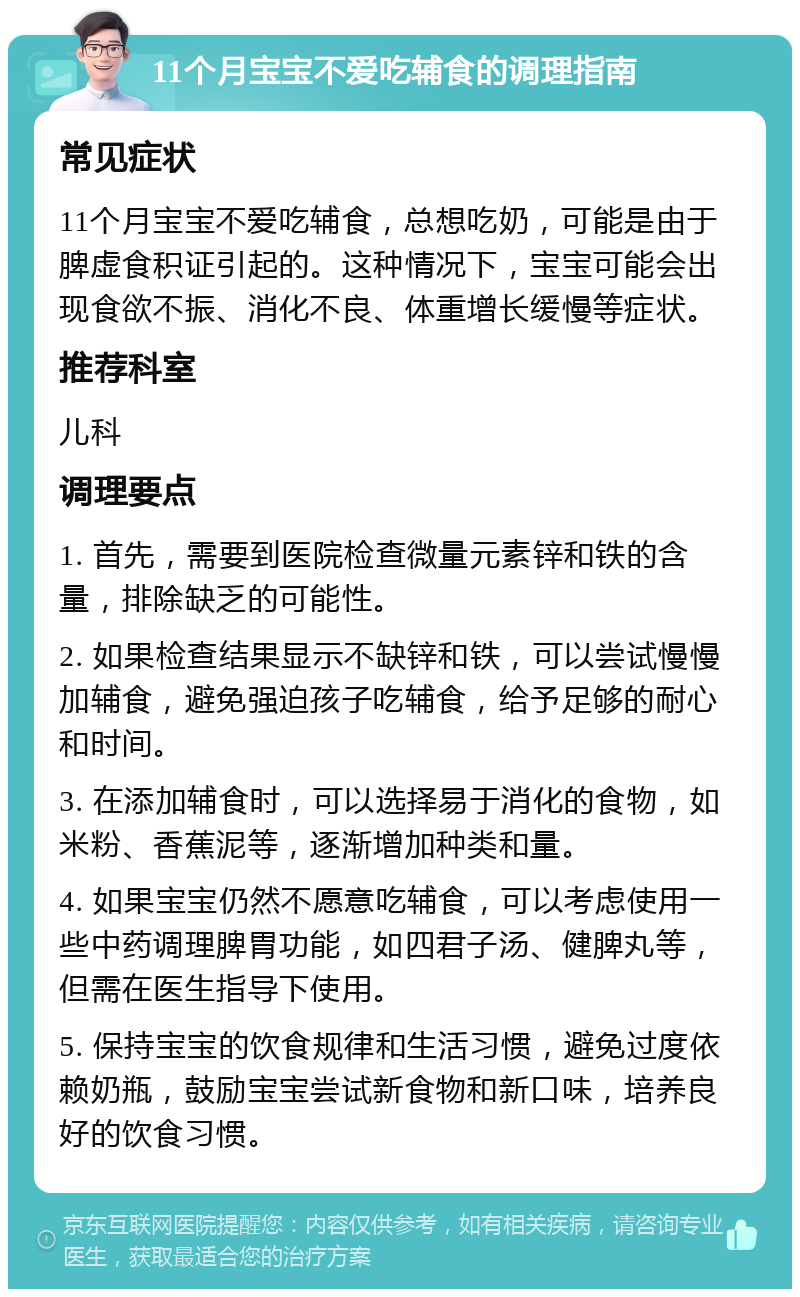 11个月宝宝不爱吃辅食的调理指南 常见症状 11个月宝宝不爱吃辅食，总想吃奶，可能是由于脾虚食积证引起的。这种情况下，宝宝可能会出现食欲不振、消化不良、体重增长缓慢等症状。 推荐科室 儿科 调理要点 1. 首先，需要到医院检查微量元素锌和铁的含量，排除缺乏的可能性。 2. 如果检查结果显示不缺锌和铁，可以尝试慢慢加辅食，避免强迫孩子吃辅食，给予足够的耐心和时间。 3. 在添加辅食时，可以选择易于消化的食物，如米粉、香蕉泥等，逐渐增加种类和量。 4. 如果宝宝仍然不愿意吃辅食，可以考虑使用一些中药调理脾胃功能，如四君子汤、健脾丸等，但需在医生指导下使用。 5. 保持宝宝的饮食规律和生活习惯，避免过度依赖奶瓶，鼓励宝宝尝试新食物和新口味，培养良好的饮食习惯。