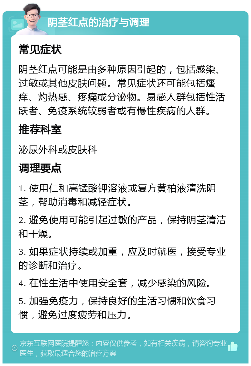 阴茎红点的治疗与调理 常见症状 阴茎红点可能是由多种原因引起的，包括感染、过敏或其他皮肤问题。常见症状还可能包括瘙痒、灼热感、疼痛或分泌物。易感人群包括性活跃者、免疫系统较弱者或有慢性疾病的人群。 推荐科室 泌尿外科或皮肤科 调理要点 1. 使用仁和高锰酸钾溶液或复方黄柏液清洗阴茎，帮助消毒和减轻症状。 2. 避免使用可能引起过敏的产品，保持阴茎清洁和干燥。 3. 如果症状持续或加重，应及时就医，接受专业的诊断和治疗。 4. 在性生活中使用安全套，减少感染的风险。 5. 加强免疫力，保持良好的生活习惯和饮食习惯，避免过度疲劳和压力。