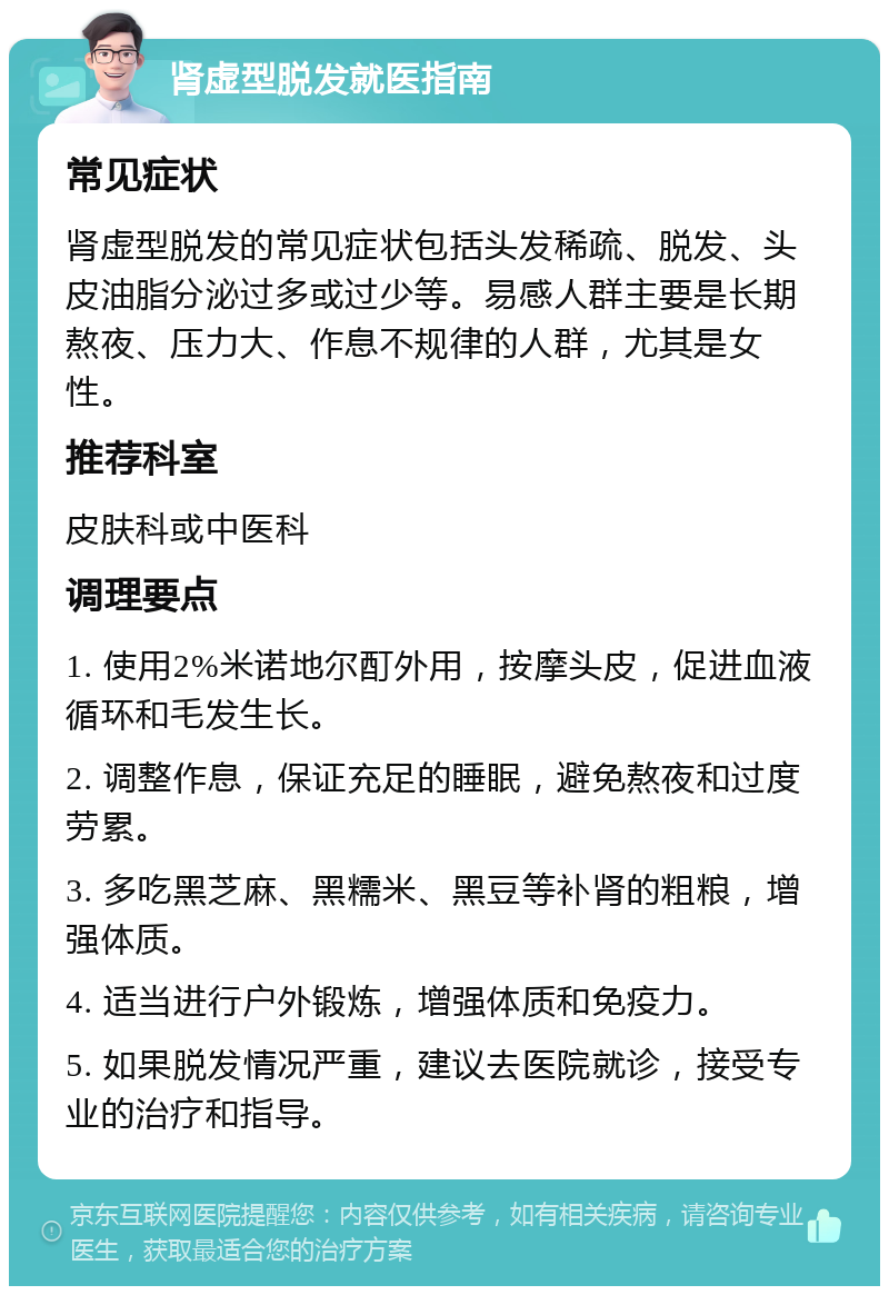 肾虚型脱发就医指南 常见症状 肾虚型脱发的常见症状包括头发稀疏、脱发、头皮油脂分泌过多或过少等。易感人群主要是长期熬夜、压力大、作息不规律的人群，尤其是女性。 推荐科室 皮肤科或中医科 调理要点 1. 使用2%米诺地尔酊外用，按摩头皮，促进血液循环和毛发生长。 2. 调整作息，保证充足的睡眠，避免熬夜和过度劳累。 3. 多吃黑芝麻、黑糯米、黑豆等补肾的粗粮，增强体质。 4. 适当进行户外锻炼，增强体质和免疫力。 5. 如果脱发情况严重，建议去医院就诊，接受专业的治疗和指导。