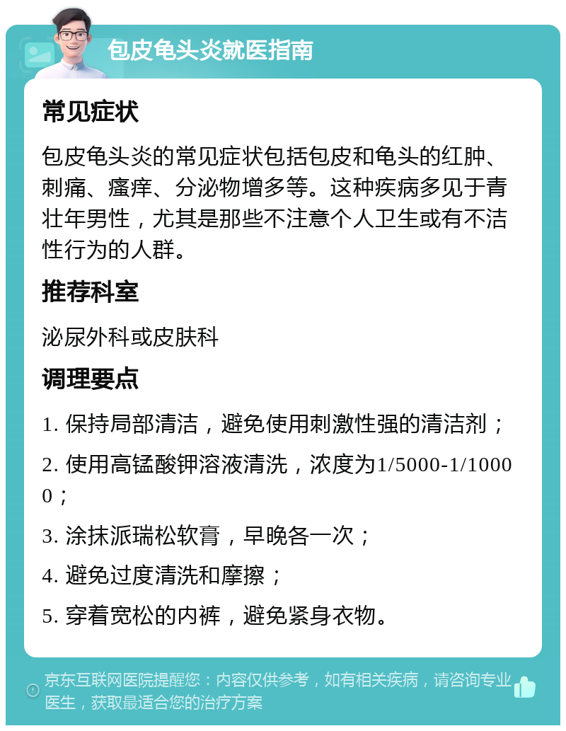 包皮龟头炎就医指南 常见症状 包皮龟头炎的常见症状包括包皮和龟头的红肿、刺痛、瘙痒、分泌物增多等。这种疾病多见于青壮年男性，尤其是那些不注意个人卫生或有不洁性行为的人群。 推荐科室 泌尿外科或皮肤科 调理要点 1. 保持局部清洁，避免使用刺激性强的清洁剂； 2. 使用高锰酸钾溶液清洗，浓度为1/5000-1/10000； 3. 涂抹派瑞松软膏，早晚各一次； 4. 避免过度清洗和摩擦； 5. 穿着宽松的内裤，避免紧身衣物。