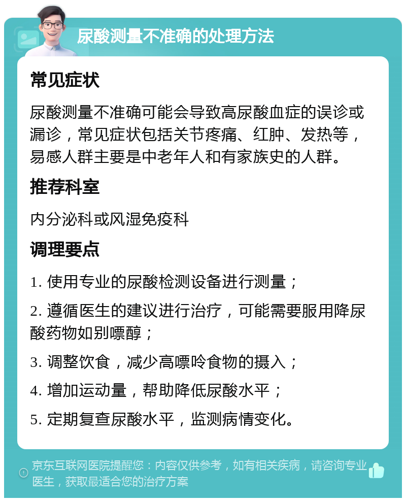 尿酸测量不准确的处理方法 常见症状 尿酸测量不准确可能会导致高尿酸血症的误诊或漏诊，常见症状包括关节疼痛、红肿、发热等，易感人群主要是中老年人和有家族史的人群。 推荐科室 内分泌科或风湿免疫科 调理要点 1. 使用专业的尿酸检测设备进行测量； 2. 遵循医生的建议进行治疗，可能需要服用降尿酸药物如别嘌醇； 3. 调整饮食，减少高嘌呤食物的摄入； 4. 增加运动量，帮助降低尿酸水平； 5. 定期复查尿酸水平，监测病情变化。